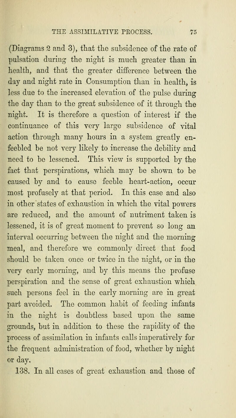 (Diagrams 2 and 3), that the subsidence of the rate of pulsation during the night is much greater than in health, and that the greater difference between the day and night rate in Consumption than in health, is less due to the increased elevation of the pulse during the day than to the great subsidence of it through the night. It is therefore a question of interest if the continuance of this very large subsidence of vital action through many hours in a system greatly en- feebled be not very likely to increase the debility and need to be lessened. This view is supported by the fact that perspirations, which may be shown to be caused by and to cause feeble heart-action, occur most profusely at that period. In this case and also in other states of exhaustion in which the vital powers are reduced, and the amount of nutriment taken is lessened, it is of great moment to prevent so long an interval occurring between the night and the morning meal, and therefore we commonly direct that food should be taken once or twice in the night, or in the very early morning, and by this means the profuse perspiration and the sense of great exhaustion which such persons feel in the early morning are in great part avoided. The common habit of feeding infants in the night is doubtless based upon the same grounds, but in addition to these the rapidity of the process of assimilation in infants calls imperatively for the frequent administration of food, whether by night or day. 138. In all cases of great exhaustion and those of