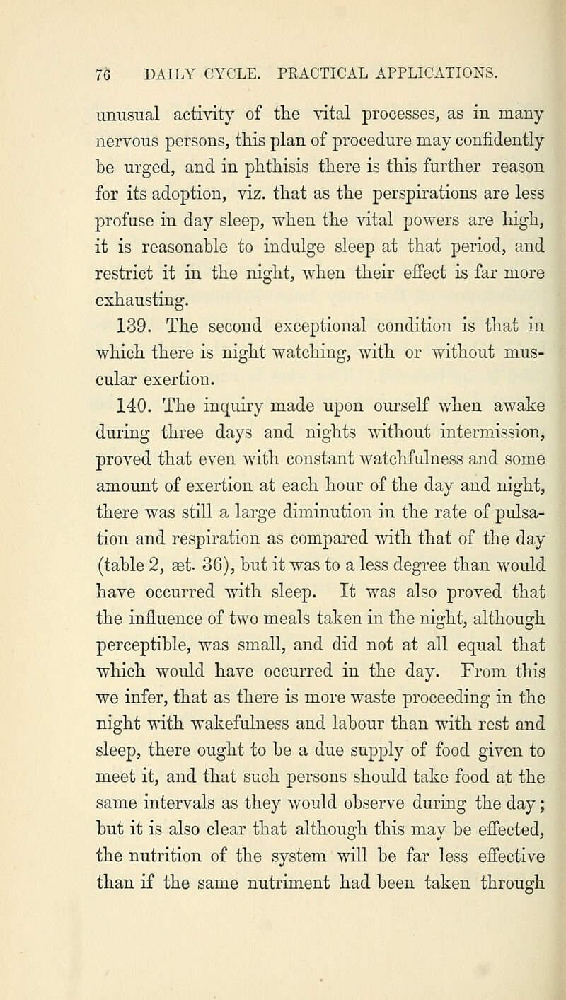unusual activity of the vital processes, as in many nervous persons, this plan of procedure may confidently he urged, and in phthisis there is this further reason for its adoption, viz. that as the perspirations are less profuse in day sleep, when the vital powers are high, it is reasonable to indulge sleep at that period, and restrict it in the night, when their effect is far more exhausting. 139. The second exceptional condition is that in which there is night watching, with or without mus- cular exertion. 140. The inquiry made upon ourself when awake during three days and nights without intermission, proved that even with constant watchfulness and some amount of exertion at each hour of the day and night, there was still a large diminution in the rate of pulsa- tion and respiration as compared with that of the day (table 2, set. 36), but it was to a less degree than would have occurred with sleep. It was also proved that the influence of two meals taken in the night, although perceptible, was small, and did not at all equal that which would have occurred in the day. From this we infer, that as there is more waste proceeding in the night with wakefulness and labour than with rest and sleep, there ought to be a due supply of food given to meet it, and that such persons should take food at the same intervals as they would observe during the day; but it is also clear that although this may be effected, the nutrition of the system will be far less effective than if the same nutriment had been taken through