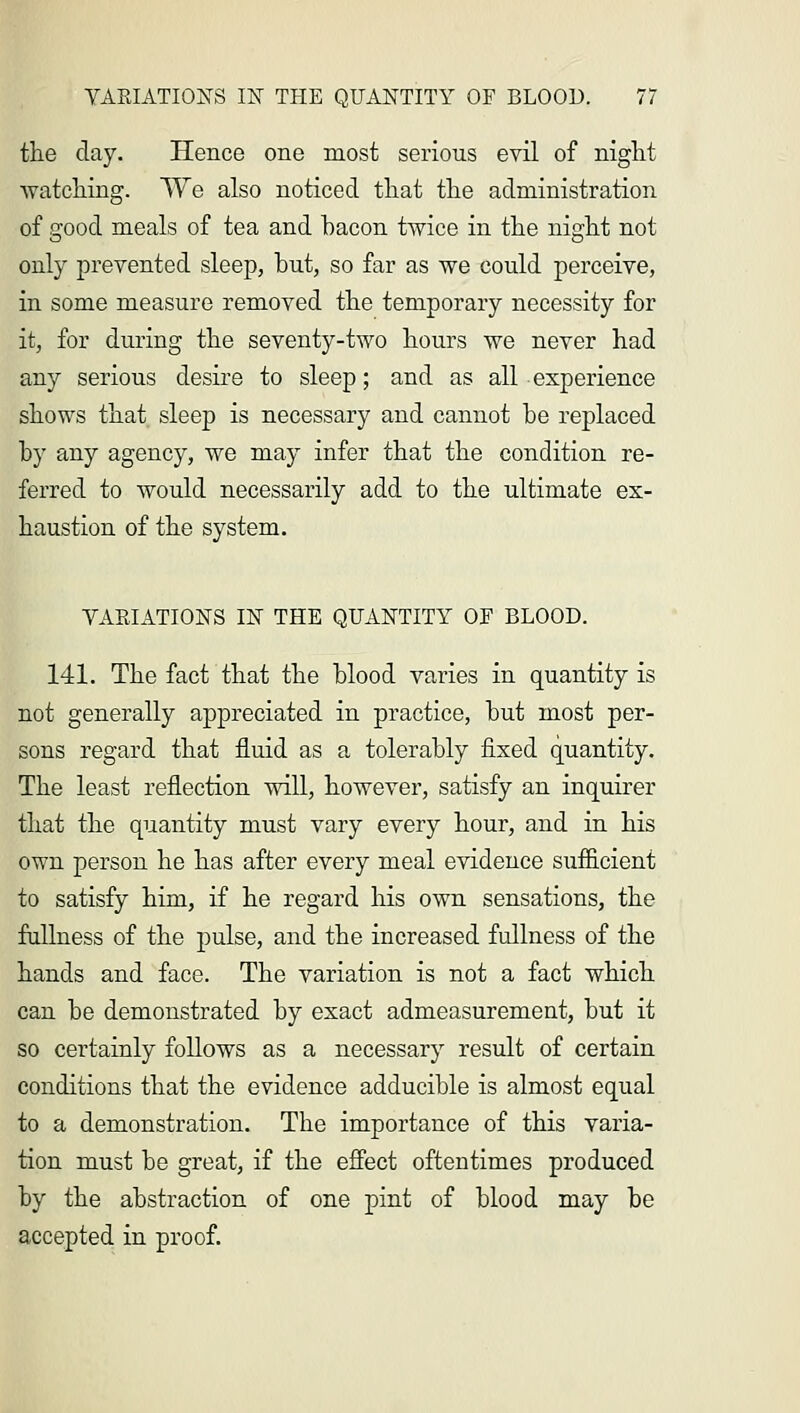 the clay. Hence one most serious evil of night watching. We also noticed that the administration of good meals of tea and hacon twice in the night not only prevented sleep, but, so far as we could perceive, in some measure removed the temporary necessity for it, for during the seventy-two hours we never had any serious desire to sleep; and as all experience shows that sleep is necessary and cannot he replaced by any agency, we may infer that the condition re- ferred to would necessarily add to the ultimate ex- haustion of the system. VARIATIONS IN THE QUANTITY OF BLOOD. 141. The fact that the blood varies in quantity is not generally appreciated in practice, but most per- sons regard that fluid as a tolerably fixed quantity. The least reflection will, however, satisfy an inquirer that the quantity must vary every hour, and in his own person he has after every meal evidence sufficient to satisfy him, if he regard his own sensations, the fullness of the pulse, and the increased fullness of the hands and face. The variation is not a fact which can be demonstrated by exact admeasurement, but it so certainly follows as a necessary result of certain conditions that the evidence adducible is almost equal to a demonstration. The importance of this varia- tion must be great, if the effect oftentimes produced by the abstraction of one pint of blood may be accepted in proof.