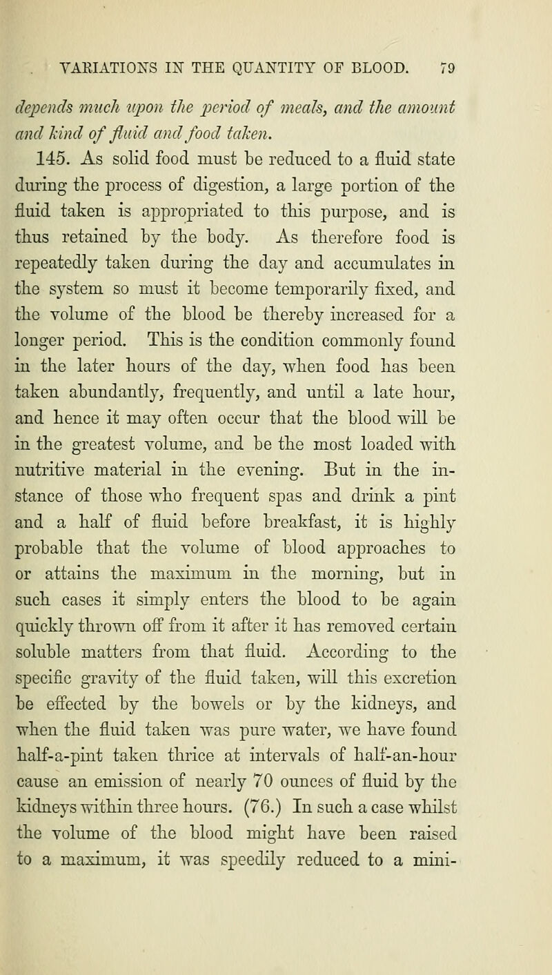 depends much upon the period of meals, and the amount and kind of fluid and food taken. 145. As solid food must be reduced to a fluid state during trie process of digestion, a large portion of the fluid taken is appropriated to this purpose, and is thus retained by the body. As therefore food is repeatedly taken during the day and accumulates in the system so must it become temporarily fixed, and the volume of the blood be thereby increased for a longer period. This is the condition commonly found in the later hours of the day, when food has been taken abundantly, frequently, and until a late hour, and hence it may often occur that the blood will be in the greatest volume, and be the most loaded with nutritive material in the evening. But in the in- stance of those who frequent spas and drink a pint and a half of fluid before breakfast, it is highly probable that the volume of blood approaches to or attains the maximum in the morning, but in such cases it simply enters the blood to be again quickly thrown off from it after it has removed certain soluble matters from that fluid. According to the specific gravity of the fluid taken, will this excretion be effected by the bowels or by the kidneys, and when the fluid taken was pure water, we have found half-a-pint taken thrice at intervals of half-an-hour cause an emission of nearly 70 ounces of fluid by the kidneys within three hours. (76.) In such a case whilst the volume of the blood might have been raised to a maximum, it was speedily reduced to a mini-