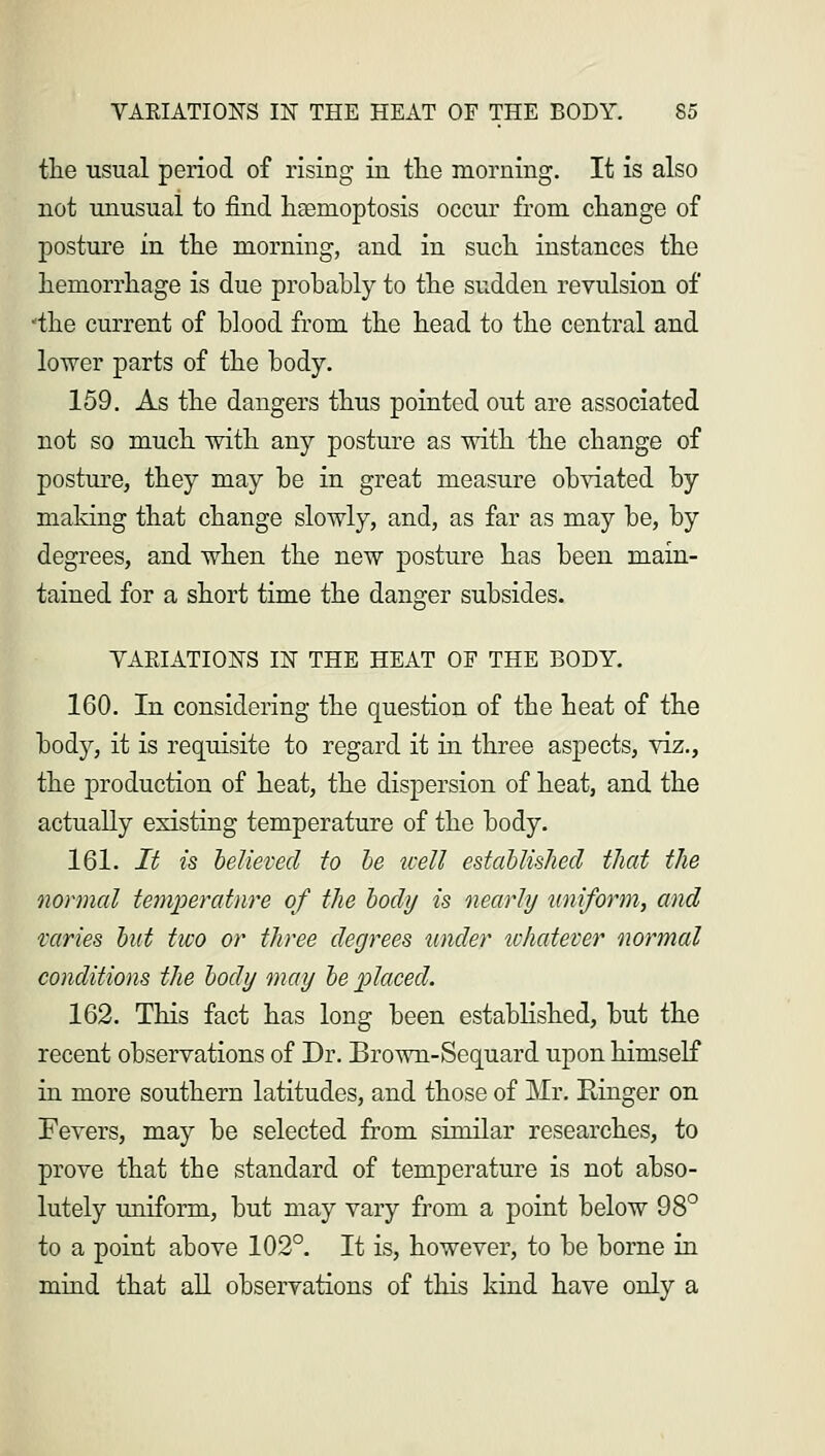 the usual period of rising in the morning. It is also not unusual to find haemoptosis occur from change of posture in the morning, and in such instances the hemorrhage is due probably to the sudden revulsion of •the current of blood from the head to the central and lower parts of the body. 159. As the dangers thus pointed out are associated not so much with any posture as with the change of posture, they may be in great measure obviated by making that change slowly, and, as far as may be, by degrees, and when the new posture has been main- tained for a short time the danger subsides. VARIATIONS IN THE HEAT OF THE BODY. 160. In considering the question of the heat of the bod}r, it is requisite to regard it in three aspects, viz., the production of heat, the dispersion of heat, and the actually existing temperature of the body. 161. It is believed to be well established that the normal temperature of the body is nearly uniform, and varies but two or three degrees under whatever normal conditions the body may be placed. 162. This fact has long been established, but the recent observations of Dr. Brown-Sequard upon himself in more southern latitudes, and those of Mr. Ringer on Fevers, may be selected from similar researches, to prove that the standard of temperature is not abso- lutely uniform, but may vary from a point below 98° to a point above 102°. It is, however, to be borne in mind that all observations of this kind have only a