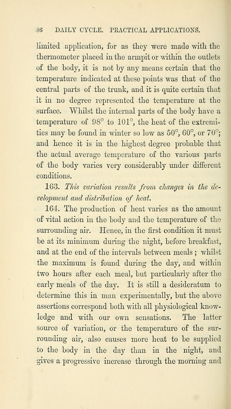 limited application, for as they were made with, the thermometer placed in the armpit or within the outlets of the body, it is not by any means certain that the temperature indicated at these points was that of the central parts of the trunk, and it is quite certain that it in no degree represented the temperature at the surface. Whilst the internal parts of the body have a temperature of 98° to 101°, the heat of the extremi- ties may be found in winter so low as 50°, 60°, or 70°; and hence it is in the highest degree probable that the actual average temperature of the various parts of the body varies very considerably under different conditions. 163. This variation results from changes in the de- velopment and distribution of heat. 164. The production of heat varies as the amount of vital action in the body and the temperature of the surrounding air. Hence, in the first condition it must be at its minimum during the night, before breakfast, and at the end of the intervals between meals ; whilst the maximum is found during the day, and within two hours after each meal, but particularly after the early meals of the day. It is still a desideratum to determine this in man experimentally, but the above assertions correspond both with all physiological know- ledge and with our own sensations. The latter source of variation, or the temperature of the sur- rounding air, also causes more heat to be supplied to the body in the day than in the night, and gives a progressive increase through the morning and