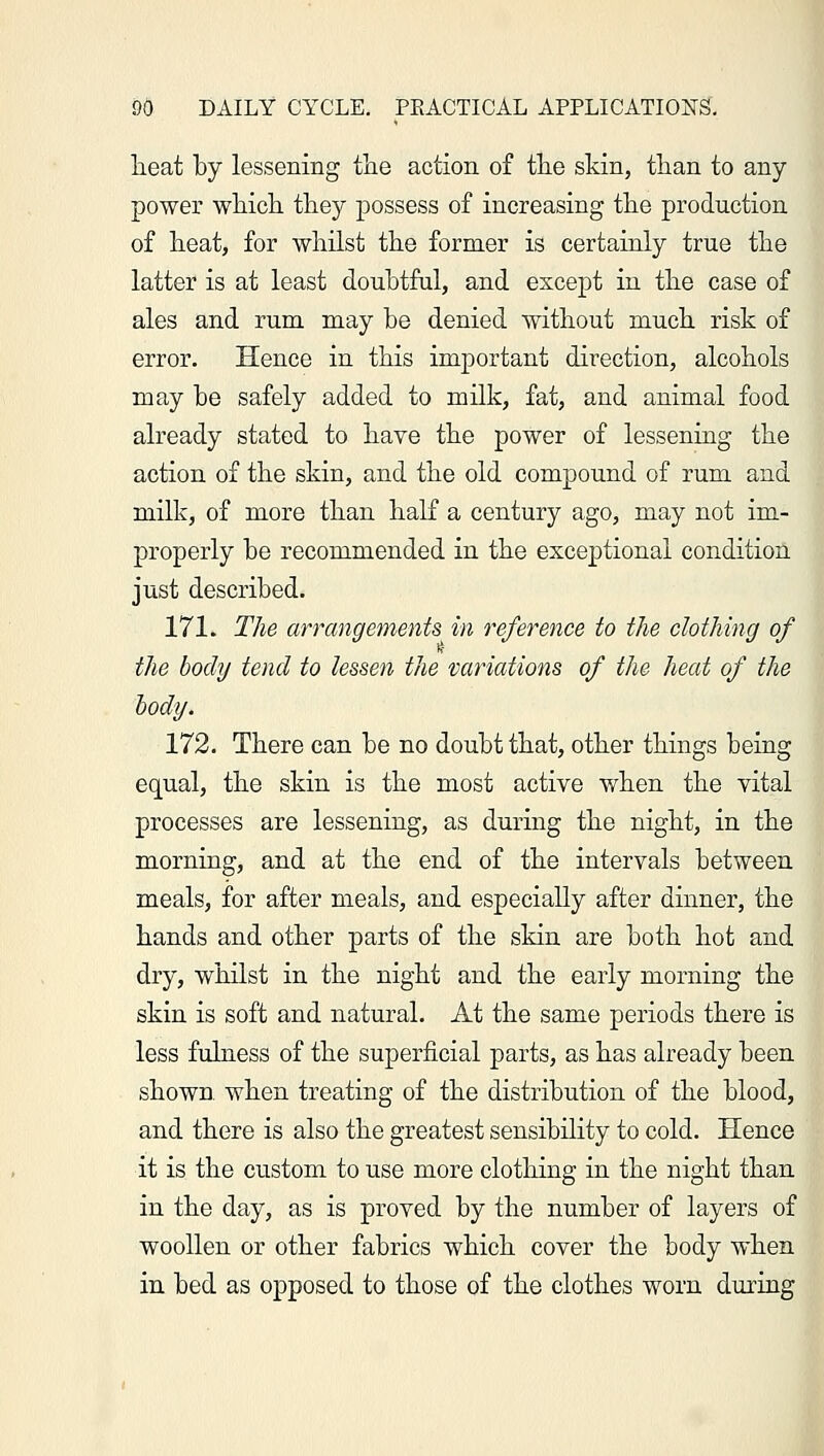 lieat by lessening the action of the skin, than to any power which they possess of increasing the production of heat, for whilst the former is certainly true the latter is at least doubtful, and except in the case of ales and rum may be denied without much risk of error. Hence in this important direction, alcohols may be safely added to milk, fat, and animal food already stated to have the power of lessening the action of the skin, and the old compound of rum and milk, of more than half a century ago, may not im- properly be recommended in the exceptional condition just described. 171. The arrangements in reference to the clothing of the body tend to lessen the variations of the heat of the body. 172. There can be no doubt that, other things being equal, the skin is the most active when the vital processes are lessening, as during the night, in the morning, and at the end of the intervals between meals, for after meals, and especially after dinner, the hands and other parts of the skin are both hot and dry, whilst in the night and the early morning the skin is soft and natural. At the same periods there is less fulness of the superficial parts, as has already been shown, when treating of the distribution of the blood, and there is also the greatest sensibility to cold. Hence it is the custom to use more clothing in the night than in the day, as is proved by the number of layers of woollen or other fabrics which cover the body when in bed as opposed to those of the clothes worn during