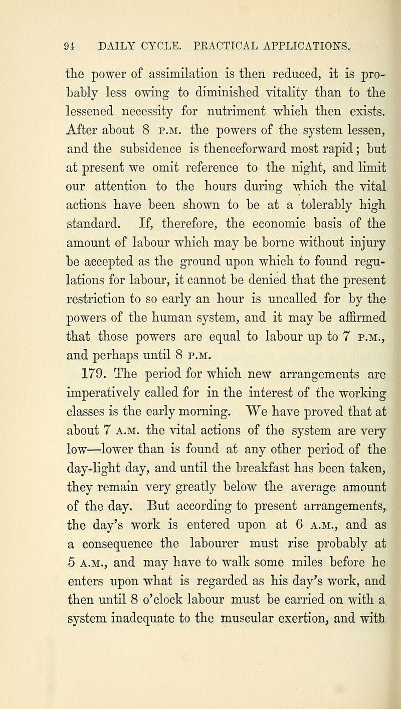 the power of assimilation is then reduced, it is pro- bably less owing to diminished vitality than to the lessened necessity for nutriment which then exists. After about 8 p.m. the powers of the system lessen, and the subsidence is thenceforward most rapid; but at present we omit reference to the night, and limit our attention to the hours during which the vital actions have been shown to be at a tolerably high standard. If, therefore, the economic basis of the amount of labour which may be borne without injury be accepted as the ground upon which to found regu- lations for labour, it cannot be denied that the present restriction to so early an hour is uncalled for by the powers of the human system, and it may be affirmed that those powers are equal to labour up to 7 p.m., and perhaps until 8 p.m. 179. The period for which new arrangements are imperatively called for in the interest of the working classes is the early morning. We have proved that at about 7 a.m. the vital actions of the system are very low—lower than is found at any other period of the day-light day, and until the breakfast has been taken, they remain very greatly below the average amount of the day. But according to present arrangements, the day's work is entered upon at 6 a.m., and as a consequence the labourer must rise probably at 5 a.m., and may have to walk some miles before he enters upon what is regarded as his day's work, and then until 8 o'clock labour must be carried on with a. system inadequate to the muscular exertion, and with