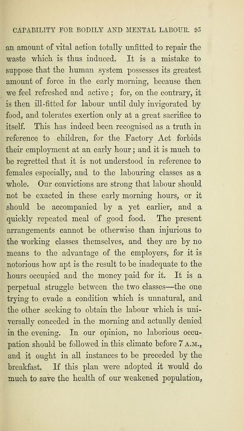 an amount of vital action totally unfitted to repair the waste which is thus induced. It is a mistake to suppose that the human system possesses its greatest amount of force in the early morning, because then we feel refreshed and active ; for, on the contrary, it is then ill-fitted for labour until duly invigorated by food, and tolerates exertion only at a great sacrifice to itself. This has indeed been recognised as a truth in reference to children, for the Factory Act forbids their employment at an early hour; and it is much to be regretted that it is not understood in reference to females especially, and to the labouring classes as a whole. Our convictions are strong that labour should not be exacted in these early morning hours, or it should be accompanied by a yet earlier, and a quickly repeated meal of good food. The present arrangements cannot be otherwise than injurious to the working classes themselves, and they are by no means to the advantage of the employers, for it is notorious how apt is the result to be inadequate to the hours occupied and the money paid for it. It is a perpetual struggle between the two classes—the one trying to evade a condition which is unnatural, and the other seeking to obtain the labour which is uni- versally conceded in the morning and actually denied in the evening. In our opinion, no laborious occu- pation should be followed in this climate before 7 a.m., and it ought in all instances to be preceded by the breakfast. If this plan were adopted it would do much to save the health of our weakened population,