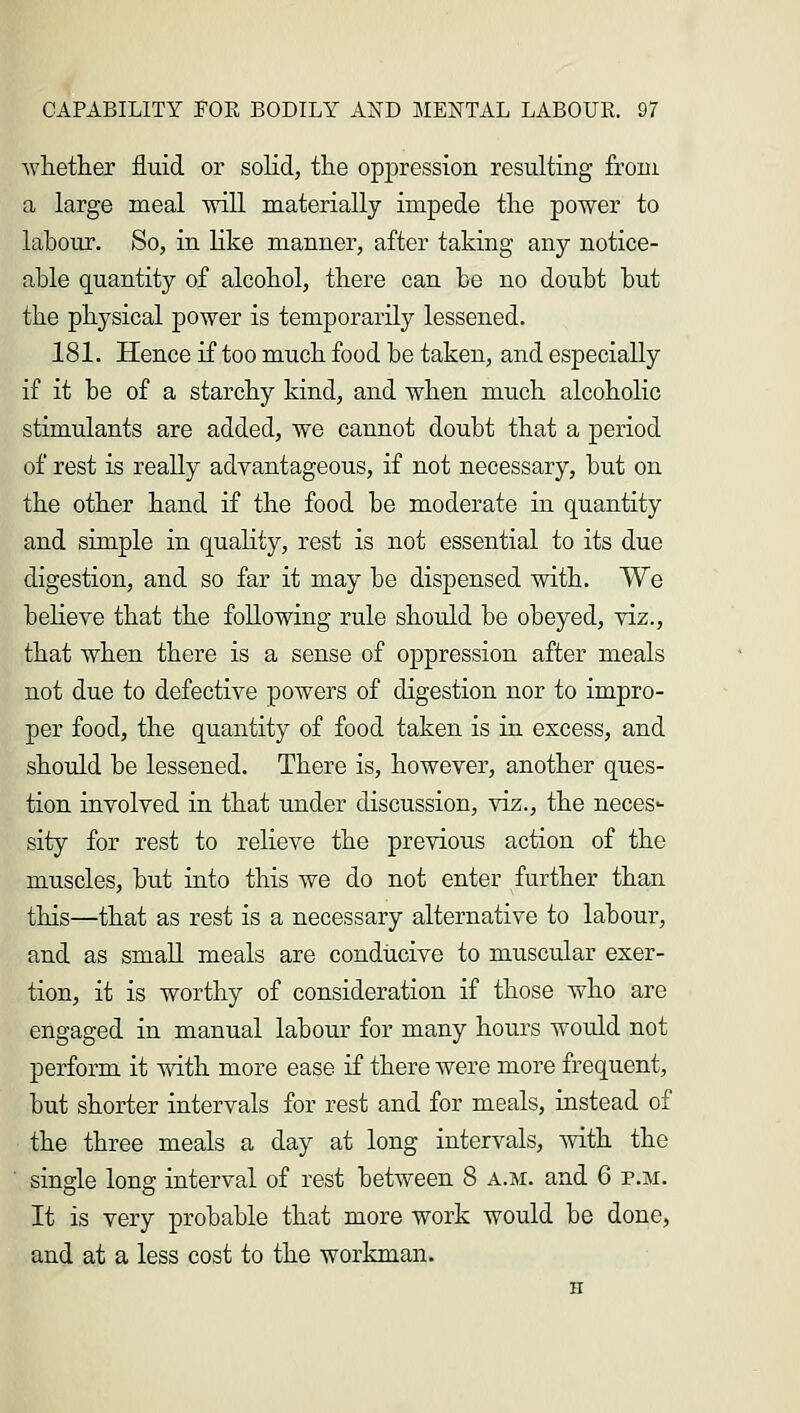 whether fluid or solid, the oppression resulting from a large meal will materially impede the power to labour. So, in like manner, after taking any notice- able quantity of alcohol, there can be no doubt but the physical power is temporarily lessened. 181. Hence if too much food be taken, and especially if it be of a starchy kind, and when much alcoholic stimulants are added, we cannot doubt that a period of rest is really advantageous, if not necessary, but on the other hand if the food be moderate in quantity and simple in quality, rest is not essential to its due digestion, and so far it may be dispensed with. We believe that the following rule should be obeyed, viz., that when there is a sense of oppression after meals not due to defective powers of digestion nor to impro- per food, the quantity of food taken is in excess, and should be lessened. There is, however, another ques- tion involved in that under discussion, viz., the neces*- sity for rest to relieve the previous action of the muscles, but into this we do not enter further than this—that as rest is a necessary alternative to labour, and as small meals are conducive to muscular exer- tion, it is worthy of consideration if those who are engaged in manual labour for many hours would not perform it with more ease if there were more frequent, but shorter intervals for rest and for meals, instead of the three meals a day at long intervals, with the single long interval of rest between 8 a.m. and 6 p.m. It is very probable that more work would be done, and at a less cost to the workman.