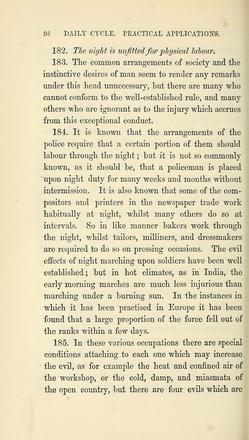 182. The night is unfitted for physical labour. 183. The common arrangements of society and the instinctive desires of man seem to render any remarks under this head unnecessary, but there are many who cannot conform to the well-established rule, and many others who are ignorant as to the injury which accrues from this exceptional conduct. 184. It is known that the arrangements of the police require that a certain portion of them should labour through the night; but it is not so commonly known, as it should be, that a policeman is placed ' upon night duty for many weeks and months without intermission. It is also known that some of the com- positors and printers in the newspaper trade work habitually at night, whilst many others do so at intervals. So in like manner bakers work through the night, whilst tailors, milliners, and dressmakers are required to do so on pressing occasions. The evil effects of night marching upon soldiers have been well established; but in hot climates, as in India, the early morning marches are much less injurious than marching under a burning sun. In the instances in which it has been practised in Europe it has been found that a large proportion of the force fell out of the ranks within a few days. 185. In these various occupations there are special conditions attaching to each one which may increase the evil, as for example the heat and confined air of the workshop, or the cold, damp, and miasmata of the open country, but there are four evils which are