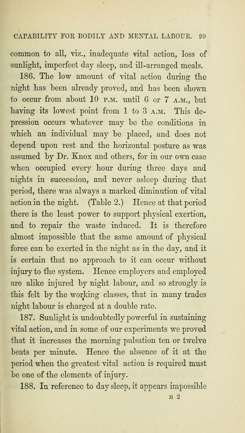 common to all, viz., inadequate vital action, loss of sunlight, imperfect day sleep, and ill-arranged meals. 186. The low amount of vital action during the night has been already proved, and has been shown to occur from about 10 p.m. until 6 or 7 a.m., but having its lowest point from 1 to 3 a.m. This de- pression occurs whatever may be the conditions in which an individual may be placed, and does not depend upon rest and the horizontal posture as was assumed by Dr. Knox and others, for in our own case when occupied every hour during three days and nights in succession, and never asleep during that period, there was always a marked diminution of vital action in the night. (Table 2.) Hence at that period there is the least power to support physical exertion, and to repair the waste induced. It is therefore almost impossible that the same amount of physical force can be exerted in the night as in the day, and it is certain that no approach to it can occur without injury to the system. Hence employers and employed are alike injured by night labour, and so strongly is this felt by the working classes, that in many trades night labour is charged at a double rate. 187. Sunlight is undoubtedly powerful in sustaining vital action, and in some of our experiments we proved that it increases the morning pulsation ten or twelve beats per minute. Hence the absence of it at the period when the greatest vital action is required must be one of the elements of injury. 188. In reference to day sleep, it appears impossible