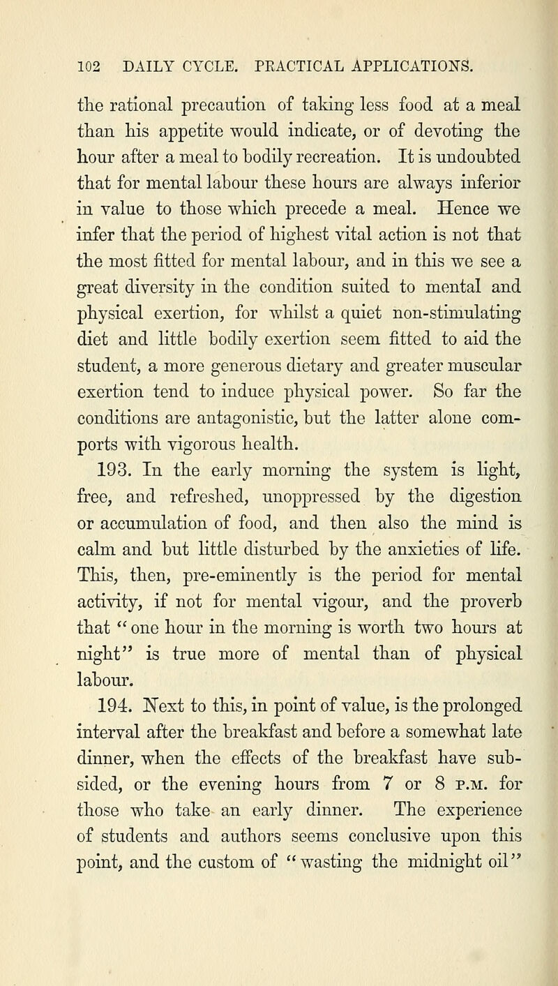 the rational precaution of taking less food at a meal than his appetite would indicate, or of devoting the hour after a meal to bodily recreation. It is undoubted that for mental labour these hours are always inferior in value to those which precede a meal. Hence we infer that the period of highest vital action is not that the most fitted for mental labour, and in this we see a great diversity in the condition suited to mental and physical exertion, for whilst a quiet non- stimulating diet and little bodily exertion seem fitted to aid the student, a more generous dietary and greater muscular exertion tend to induce physical power. So far the conditions are antagonistic, but the latter alone com- ports with vigorous health. 193. In the early morning the system is light, free, and refreshed, unoppressed by the digestion or accumulation of food, and then also the mind is calm and but little disturbed by the anxieties of life. This, then, pre-eminently is the period for mental activity, if not for mental vigour, and the proverb that  one hour in the morning is worth two hours at night is true more of mental than of physical labour. 194. Next to this, in point of value, is the prolonged interval after the breakfast and before a somewhat late dinner, when the effects of the breakfast have sub- sided, or the evening hours from 7 or 8 p.m. for those who take an early dinner. The experience of students and authors seems conclusive upon this point, and the custom of wasting the midnight oil