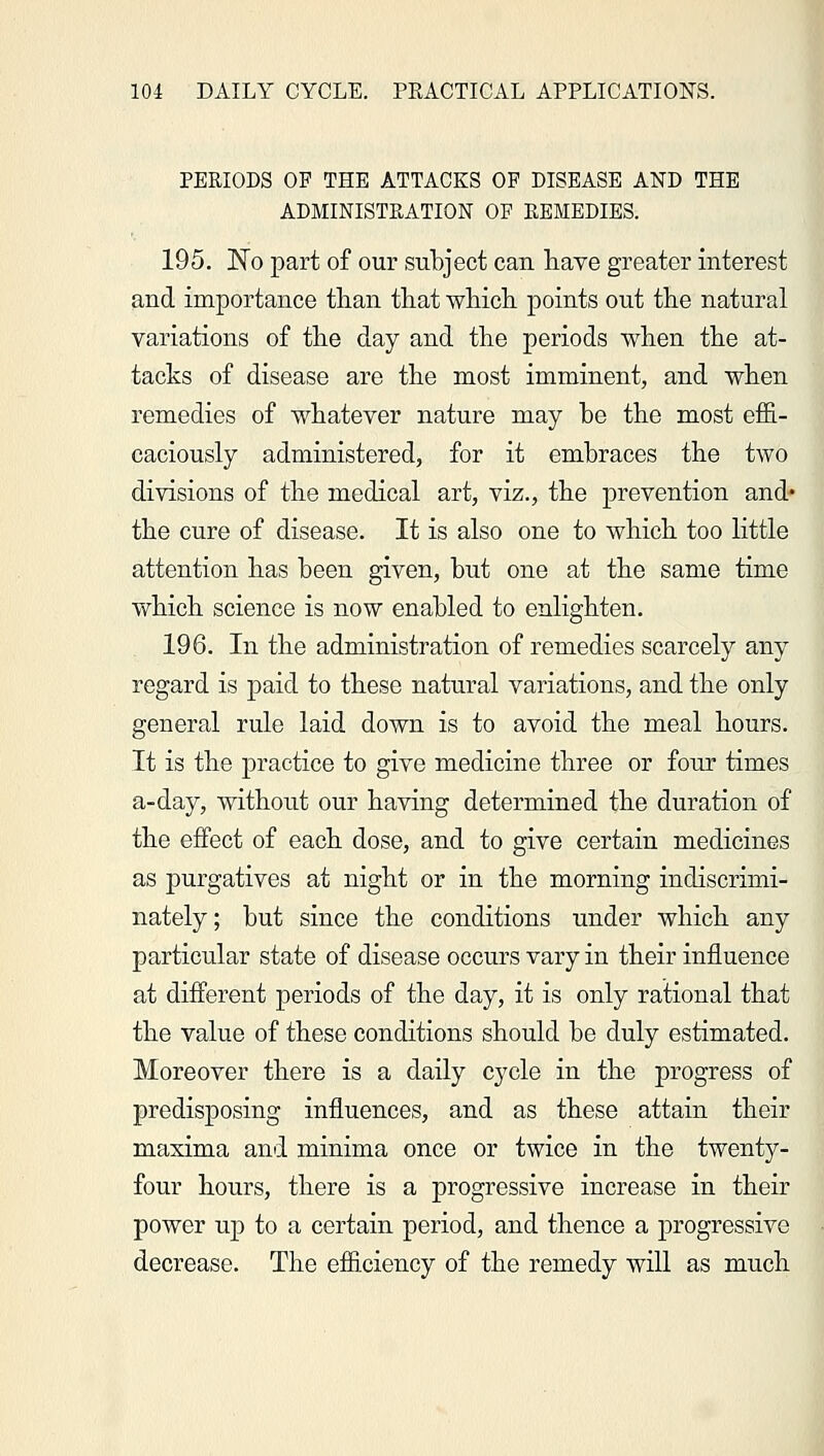 PERIODS OF THE ATTACKS OF DISEASE AND THE ADMINISTRATION OF REMEDIES. 195. No part of our subject can have greater interest and importance than that which points out the natural variations of the day and the periods when the at- tacks of disease are the most imminent, and when remedies of whatever nature may be the most effi- caciously administered, for it embraces the two divisions of the medical art, viz., the prevention and* the cure of disease. It is also one to which too little attention has been given, but one at the same time which science is now enabled to enlighten. 196. In the administration of remedies scarcely any regard is paid to these natural variations, and the only general rule laid down is to avoid the meal hours. It is the practice to give medicine three or four times a-day, without our having determined the duration of the effect of each dose, and to give certain medicines as purgatives at night or in the morning indiscrimi- nately; but since the conditions under which any particular state of disease occurs vary in their influence at different periods of the day, it is only rational that the value of these conditions should be duly estimated. Moreover there is a daily cycle in the progress of predisposing influences, and as these attain their maxima and minima once or twice in the twenty- four hours, there is a progressive increase in their power up to a certain period, and thence a progressive decrease. The efficiency of the remedy will as much