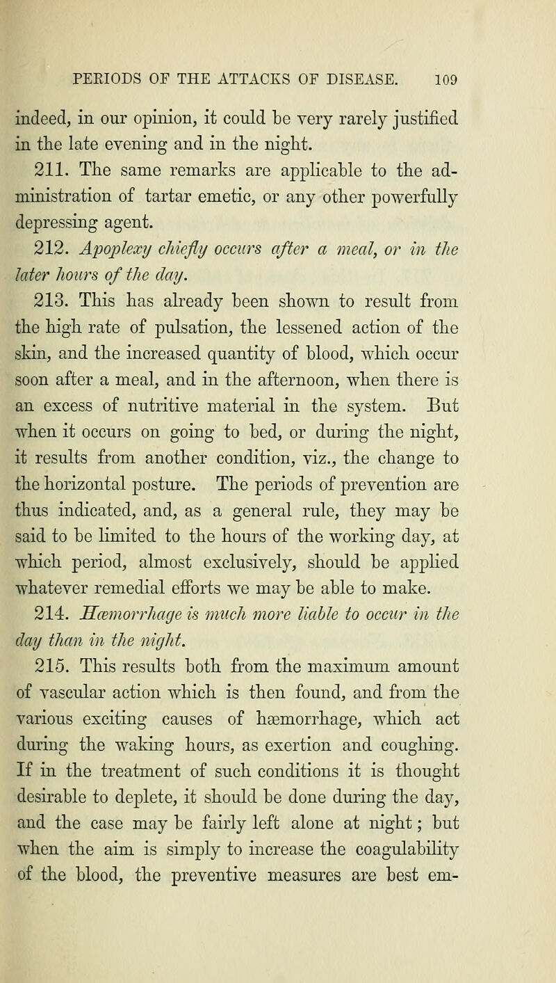 indeed, in our opinion, it could be very rarely justified in the late evening and in the night. 211. The same remarks are applicable to the ad- ministration of tartar emetic, or any other powerfully depressing agent. 212. Apoplexy chiefly occurs after a meal, or in the later hoars of the clay. 213. This has already been shown to result from the high rate of pulsation, the lessened action of the skin, and the increased quantity of blood, which occur soon after a meal, and in the afternoon, when there is an excess of nutritive material in the system. But when it occurs on going to bed, or during the night, it results from another condition, viz., the change to the horizontal posture. The periods of prevention are thus indicated, and, as a general rule, they may be said to be limited to the hours of the working day, at which period, almost exclusively, should be applied whatever remedial efforts we may be able to make. 214. Hemorrhage is much more liable to occur in the day than in the night. 215. This results both from the maximum amount of vascular action which is then found, and from the various exciting causes of haemorrhage, which act during the wakhig hours, as exertion and coughing. If in the treatment of such conditions it is thought desirable to deplete, it should be done during the day, and the case may be fairly left alone at night; but when the aim is simply to increase the coagulability of the blood, the preventive measures are best em-