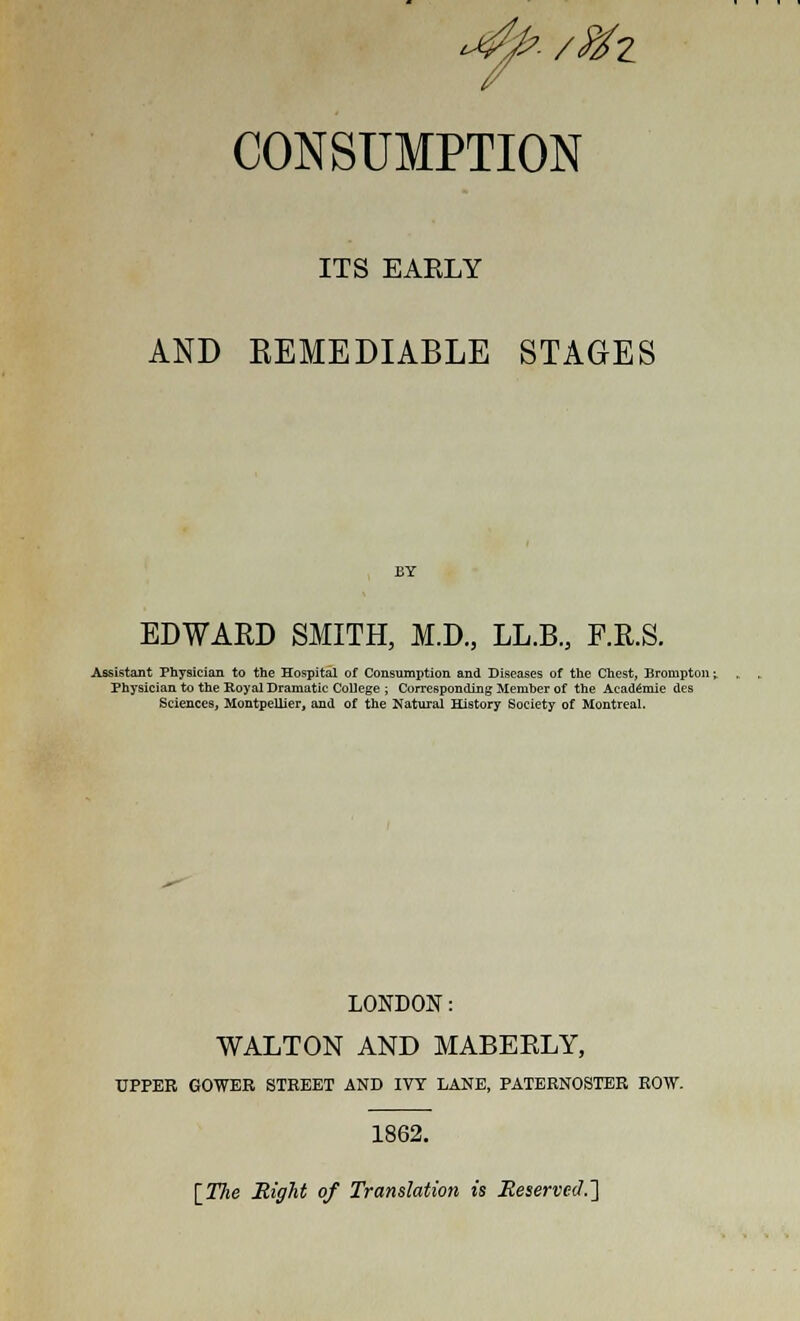 CONSUMPTION ITS EARLY AND REMEDIABLE STAGES EDWARD SMITH, M.D., LL.B.3 F.R.S. Assistant Physician to the Hospital of Consumption and Diseases of the Chest, Brompton \. Physician to the Royal Dramatic College ; Corresponding Member of the AcadSmie des Sciences, MontpeUier, and of the Natural History Society of Montreal. LONDON: WALTON AND MABERLY, UPPER GOWER STREET AND IVY LANE, PATERNOSTER ROW. 1862. [The Eight of Translation is Reserved.]