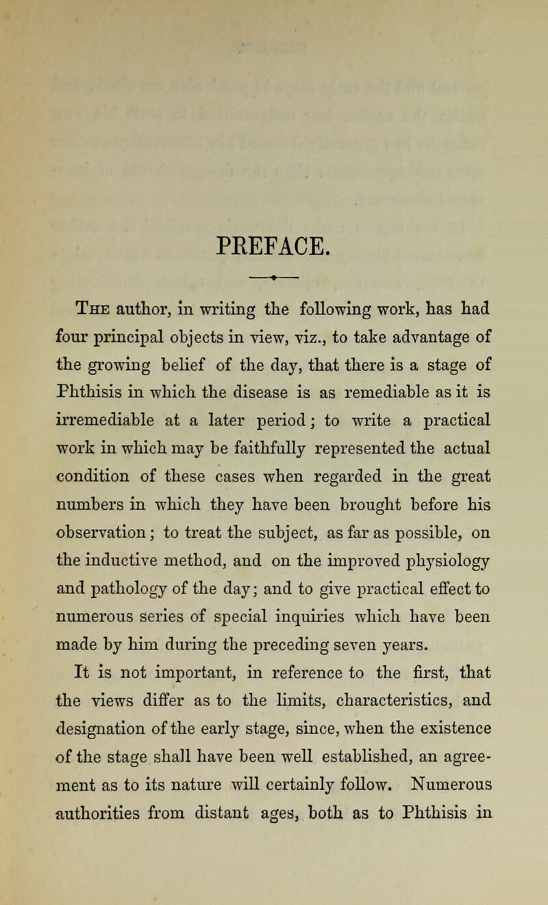 PREFACE. The author, in writing the following work, has had four principal objects in view, viz., to take advantage of the growing belief of the day, that there is a stage of Phthisis in which the disease is as remediable as it is irremediable at a later period; to write a practical work in which may be faithfully represented the actual condition of these cases when regarded in the great numbers in which they have been brought before his observation; to treat the subject, as far as possible, on the inductive method, and on the improved physiology and pathology of the day; and to give practical effect to numerous series of special inquiries which have been made by him during the preceding seven years. It is not important, in reference to the first, that the views differ as to the limits, characteristics, and designation of the early stage, since, when the existence of the stage shall have been well established, an agree- ment as to its nature will certainly follow. Numerous authorities from distant ages, both as to Phthisis in