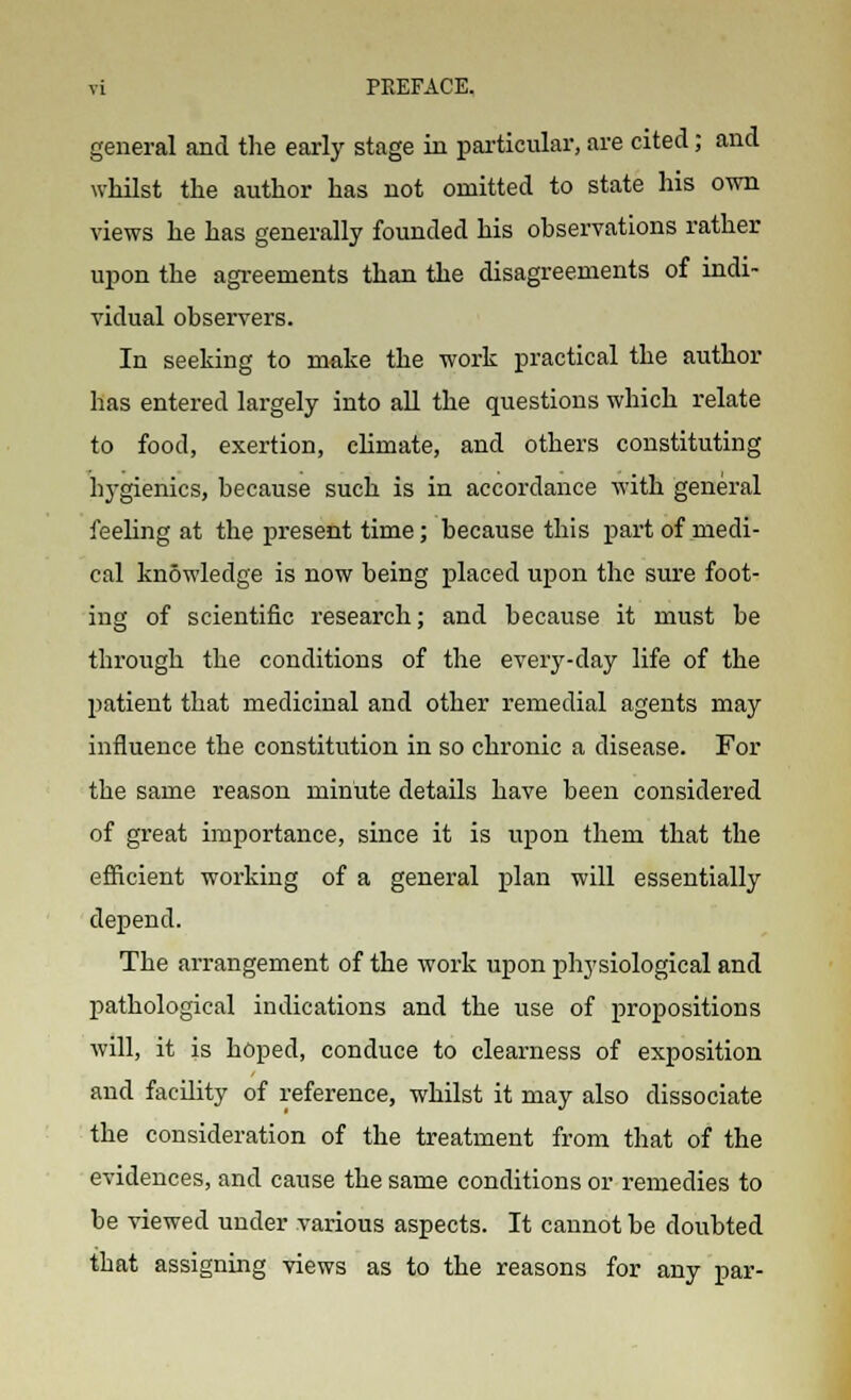 general and the early stage in particular, are cited; and whilst the author has not omitted to state his own views he has generally founded his observations rather upon the agreements than the disagreements of indi- vidual observers. In seeking to make the work practical the author has entered largely into all the questions which relate to food, exertion, chmate, and others constituting hygienics, because such is in accordance with general feeling at the present time; because this part of medi- cal knowledge is now being placed upon the sure foot- ing of scientific research; and because it must be through the conditions of the every-day life of the patient that medicinal and other remedial agents may influence the constitution in so chronic a disease. For the same reason minute details have been considered of great importance, since it is upon them that the efficient working of a general plan will essentially depend. The arrangement of the work upon pli3'siological and pathological indications and the use of propositions will, it is hoped, conduce to clearness of exposition and facility of reference, whilst it may also dissociate the consideration of the treatment from that of the evidences, and cause the same conditions or remedies to he viewed under various aspects. It cannot be doubted that assigning views as to the reasons for any par-