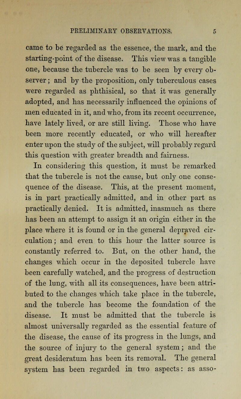 came to be regarded as the essence, the mark, and the starting-point of the disease. This view was a tangible one, because the tubercle was to be seen by every ob- server ; and by the proposition, only tuberculous cases were regarded as phthisical, so that it was generally adopted, and has necessarily influenced the opinions of men educated in it, and who, from its recent occurrence, have lately lived, or are still living. Those who have been more recently educated, or who will hereafter enter upon the study of the subject, will probably regard this question with greater breadth and fairness. In considering this question, it must be remarked that the tubercle is not the cause, but only one conse- quence of the disease. This, at the present moment, is in part practically admitted, and in other part as practically denied. It is admitted, inasmuch as there has been an attempt to assign it an origin either in the place where it is found or in the general depraved cir- culation ; and even to this hour the latter source is constantly referred to. But, on the other hand, the changes which occur in the deposited tubercle have been carefully watched, and the progress of destruction of the lung, with all its consequences, have been attri- buted to the changes which take place in the tubercle, and the tubercle has become the foundation of the disease. It must be admitted that the tubercle is almost universally regarded as the essential feature of the disease, the cause of its progress in the lungs, and the source of injury to the general system; and the great desideratum has been its removal. The general system has been regarded in two aspects: as asso-