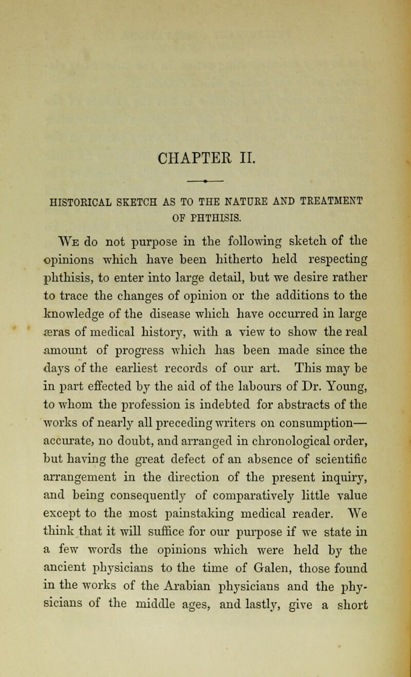 CHAPTER II. HISTORICAL SKETCH AS TO THE NATURE AND TREATMENT OF PHTHISIS. We do not purpose in the following sketch of the opinions which have been hitherto held respecting phthisis, to enter into large detail, but we desire rather to trace the changes of opinion or the additions to the knowledge of the disease which have occurred in large reras of medical history, with a view to show the real .amount of progress which has been made since the days of the earliest records of our art. This may be in part effected by the aid of the labours of Dr. Young, to whom the profession is indebted for abstracts of the works of nearly all preceding writers on consumption— accurate, no doubt, and arranged in chronological order, but having the great defect of an absence of scientific arrangement in the direction of the present inquiry, and being consequently of comparatively little value except to the most painstaking medical reader. We think that it will suffice for our purpose if we state hi a few words the opinions which were held by the ancient physicians to the time of Galen, those found in the works of the Arabian physicians and the phy- sicians of the middle ages, and lastly, give a short