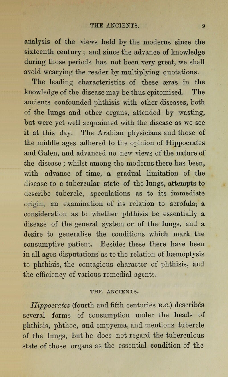 analysis of the views held by the moderns since the sixteenth century; and since the advance of knowledge during those periods has not been very great, we shall avoid wearying the reader by multiplying quotations. The leading characteristics of these seras in the knowledge of the disease may be thus epitomised. The ancients confounded phthisis with other diseases, both of the lungs and other organs, attended by wasting, but were yet well acquainted with the disease as we see it at this day. The Arabian physicians and those of the middle ages adhered to the opinion of Hippocrates and Galen, and advanced no new views of the nature of the disease ; whilst among the moderns there has been, with advance of time, a gradual limitation of the disease to a tubercular state of the lungs, attempts to describe tubercle, speculations as to its immediate origin, an examination of its relation to scrofula; a consideration as to whether phthisis be essentially a disease of the general system or of the lungs, and a desire to generalise the conditions which mark the consumptive patient. Besides these there have been in all ages disputations as to the relation of haemoptysis to phthisis, the contagious character of phthisis, and the efficiency of various remedial agents. THE ANCIENTS. Hippocrates (fourth and fifth centuries B.C.) describes several forms of consumption under the heads of phthisis, phthoe, and empyema, and mentions tubercle of the lungs, but he does not regard the tuberculous state of those organs as the essential condition of the