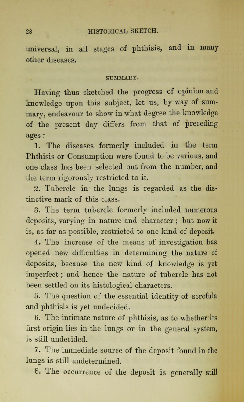 universal, in all stages of phthisis, and in many other diseases. SUMMARY. Having thus sketched the progress of opinion and knowledge upon this subject, let us, by way of sum- mary, endeavour to show in what degree the knowledge of the present day differs from that of preceding ages : 1. The diseases formerly included in the term Phthisis or Consumption were found to be various, and one class has been selected out from the number, and the term rigorously restricted to it. 2. Tubercle in the lungs is regarded as the dis- tinctive mark of this class. 3. The term tubercle formerly included numerous deposits, varying in nature and character ; but now it is, as far as possible, restricted to one kind of deposit. 4. The increase of the means of investigation has opened new difficulties in determining the nature of deposits, because the new kind of knowledge is yet imperfect; and hence the nature of tubercle has not been settled on its histological characters. 5. The question of the essential identity of scrofula and phthisis is yet undecided. 6. The intimate nature of phthisis, as to whether its first origin lies in the lungs or in the general system, is still undecided. 7. The immediate source of the deposit found in the lungs is still undetermined. 8. The occurrence of the deposit is generally still