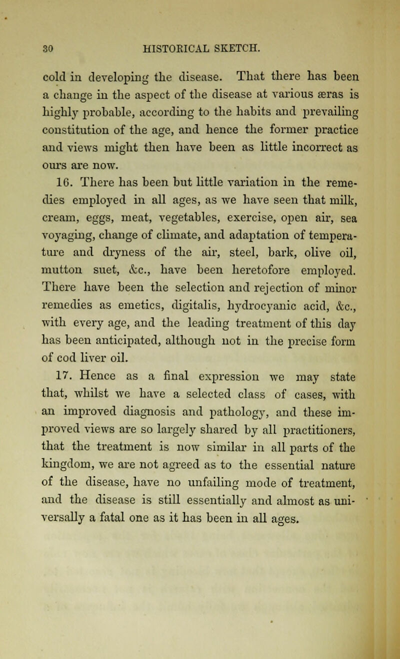 cold in developing the disease. That there has been a change in the aspect of the disease at various aeras is highly probable, according to the habits and prevailing constitution of the age, and hence the former practice and views might then have been as little incorrect as ours are now. 16. There has been but little variation in the reme- dies employed in all ages, as we have seen that milk, cream, eggs, meat, vegetables, exercise, open ah', sea voyaging, change of chmate, and adaptation of tempera- ture and dryness of the air, steel, bark, olive oil, mutton suet, &c, have been heretofore employed. There have been the selection and rejection of minor remedies as emetics, digitalis, hydrocyanic acid, &c, with every age, and the leading treatment of this clay has been anticipated, although not in the precise form of cod liver oil. 17. Hence as a final expression we may state that, whilst we have a selected class of cases, with an improved diagnosis and pathology, and these im- proved views are so largely shared by all practitioners, that the treatment is now similar in all parts of the kingdom, we are not agreed as to the essential nature of the disease, have no unfailing mode of treatment, and the disease is still essentially and almost as uni- versally a fatal one as it has been in all ages.