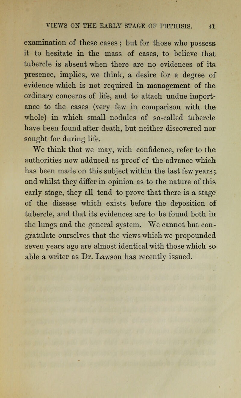 examination of these cases ; but for those who possess, it to hesitate in the mass of cases, to believe that tubercle is absent when there are no evidences of its- presence, implies, we think, a desire for a degree of evidence which is not required in management of the ordinary concerns of life, and to attach undue import- ance to the cases (very few in comparison with the whole) in which small nodules of so-called tubercle have been found after death, but neither discovered nor sought for during life. We think that we may, with confidence, refer to the authorities now adduced as proof of the advance which has been made on this subject within the last few years ; and whilst they differ in opinion as to the nature of this early stage, they all tend to prove that there is a stage of the disease which exists before the deposition of tubercle, and that its evidences are to be found both in the lungs and the general system. We cannot but con- gratulate ourselves that the views which we propounded seven years ago are almost identical with those which so able a writer as Dr. Lawson has recently issued.