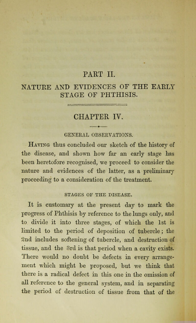 PART II. NATUKE AND EVIDENCES OF THE EAELY STAGE OF PHTHISIS. CHAPTER IV. GENERAL OBSERVATION'S. Having thus concluded our sketch of the history of the disease, and shown how far an early stage has been heretofore recognised, we proceed to consider the nature and evidences of the latter, as a preliminary proceeding to a consideration of the treatment. STAGES OF THE DISEASE. It is customary at the present day to mark the progress of Phthisis by reference to the lungs only, and to divide it into three stages, of which the 1st is limited to the period of deposition of tubercle; the 2nd includes softening of tubercle, and destruction of tissue, and the 3rd is that period when a cavity exists. There would no doubt be defects in every arrange- ment which might be proposed, but we think that there is a radical defect in this one in the omission of all reference to the general system, and in separating the period of destruction of tissue from that of the