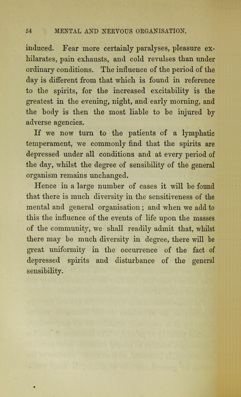 induced. Fear more certainly paralyses, pleasure ex- hilarates, pain exhausts, and cold revulses than under ordinary conditions. The influence of the period of the day is different from that which is found in reference to the spirits, for the increased excitability is the greatest in the evening, night, and early morning, and the body is then the most liable to be injured by adverse agencies. If we now turn to the patients of a lymphatic temperament, we commonly find that the spirits are depressed under all conditions and at every period of the day, whilst the degree of sensibility of the general organism remains unchanged. Hence in a large number of cases it will be found that there is much diversity in the sensitiveness of the mental and general organisation ; and when we add to this the influence of the events of life upon the masses of the community, we shall readily admit that, whilst there may be much diversity in degree, there will be great uniformity in the occurrence of the fact of depressed spirits and disturbance of the general sensibility.