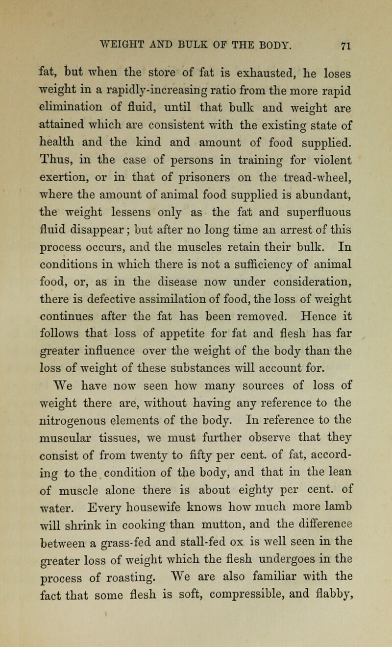 fat, but when the store of fat is exhausted, he loses weight in a rapidly-increasing ratio from the more rapid elimination of fluid, until that bulk and weight are attained which are consistent with the existing state of health and the kind and amount of food supplied. Thus, in the case of persons in training for violent exertion, or in that of prisoners on the tread-wheel, where the amount of animal food supplied is abundant, the weight lessens only as the fat and superfluous fluid disappear; but after no long time an arrest of this process occurs, and the muscles retain their bulk. In conditions in which there is not a sufficiency of animal food, or, as in the disease now under consideration, there is defective assimilation of food, the loss of weight continues after the fat has been removed. Hence it follows that loss of appetite for fat and flesh has far greater influence over the weight of the body than the loss of weight of these substances will account for. We have now seen how many sources of loss of weight there are, without having any reference to the nitrogenous elements of the body. In reference to the muscular tissues, we must further observe that they consist of from twenty to fifty per cent, of fat, accord- ing to the condition of the body, and that in the lean of muscle alone there is about eighty per cent, of water. Every housewife knows how much more lamb will shrink in cooking than mutton, and the difference between a grass-fed and stall-fed ox is well seen in the greater loss of weight which the flesh undergoes in the process of roasting. We are also familiar with the fact that some flesh is soft, compressible, and flabby,