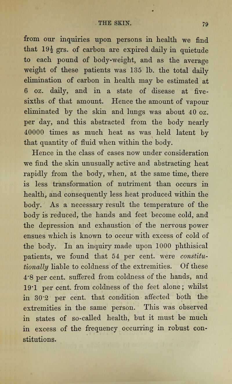 from our inquiries upon persons in health we find that 19£ grs. of carbon are expired daily in quietude to each pound of body-weight, and as the average weight of these patients was 135 lb. the total daily elimination of carbon in health may be estimated at 6 oz. daily, and in a state of disease at five- sixths of that amount. Hence the amount of vapour eliminated by the skin and lungs was about 40 oz. per day, and this abstracted from the body nearly 40000 times as much heat as was held latent by that quantity of fluid when within the body. Hence in the class of cases now under consideration we find the skin unusually active and abstracting heat rapidly from the body, when, at the same time, there is less transformation of nutriment than occurs in health, and consequently less heat produced within the body. As a necessary result the temperature of the body is reduced, the hands and feet become cold, and the depression and exhaustion of the nervous power ensues which is known to occur with excess of cold of the body. In an inquiry made upon 1000 phthisical patients, we found that 54 per cent, were constitu- tionally liable to coldness of the extremities. Of these 4'8 per cent, suffered from coldness of the hands, and 19'1 per cent, from coldness of the feet alone; whilst in 30'2 per cent, that condition affected both the extremities in the same person. This was observed in states of so-called health, but it must be much in excess of the frequency occurring in robust con- stitutions.