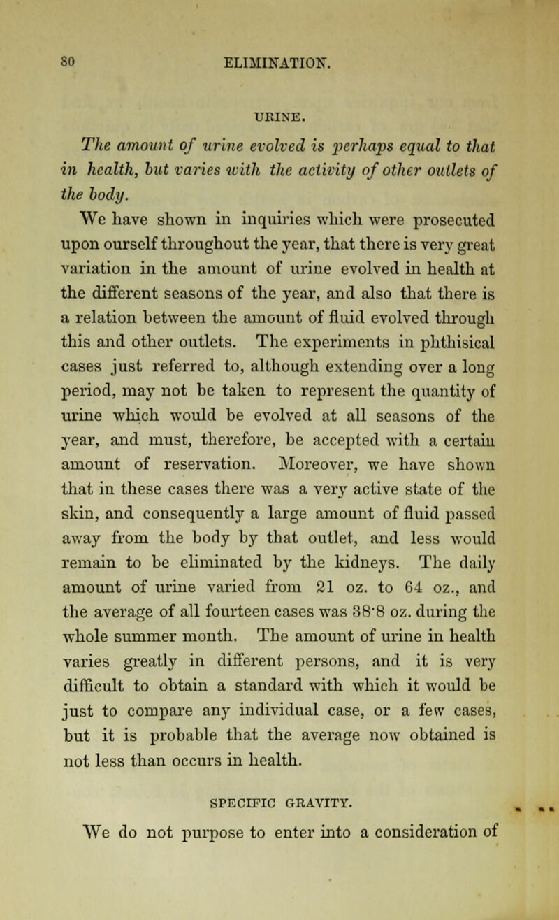 UEINE. The amount of urine evolved is perhaps equal to that in health, but varies with the activity of other outlets of the body. We have shown in inquiries which were prosecuted upon ourself throughout the year, that there is very great variation in the amount of urine evolved in health at the different seasons of the year, and also that there is a relation between the amount of fluid evolved through this and other outlets. The experiments in phthisical cases just referred to, although extending over a long period, may not be taken to represent the quantity of urine which would be evolved at all seasons of the year, and must, therefore, be accepted with a certain amount of reservation. Moreover, we have shown that in these cases there was a very active state of the skin, and consequently a large amount of fluid passed away from the body by that outlet, and less would remain to be eliminated by the kidneys. The daily amount of urine varied from 21 oz. to 64 oz., and the average of all fourteen cases was 38-8 oz. during the whole summer month. The amount of urine in health varies greatly in different persons, and it is very difficult to obtain a standard with which it would be just to compare any individual case, or a few cases, but it is probable that the average now obtained is not less than occurs in health. SPECIFIC GRAVITY. We do not purpose to enter into a consideration of