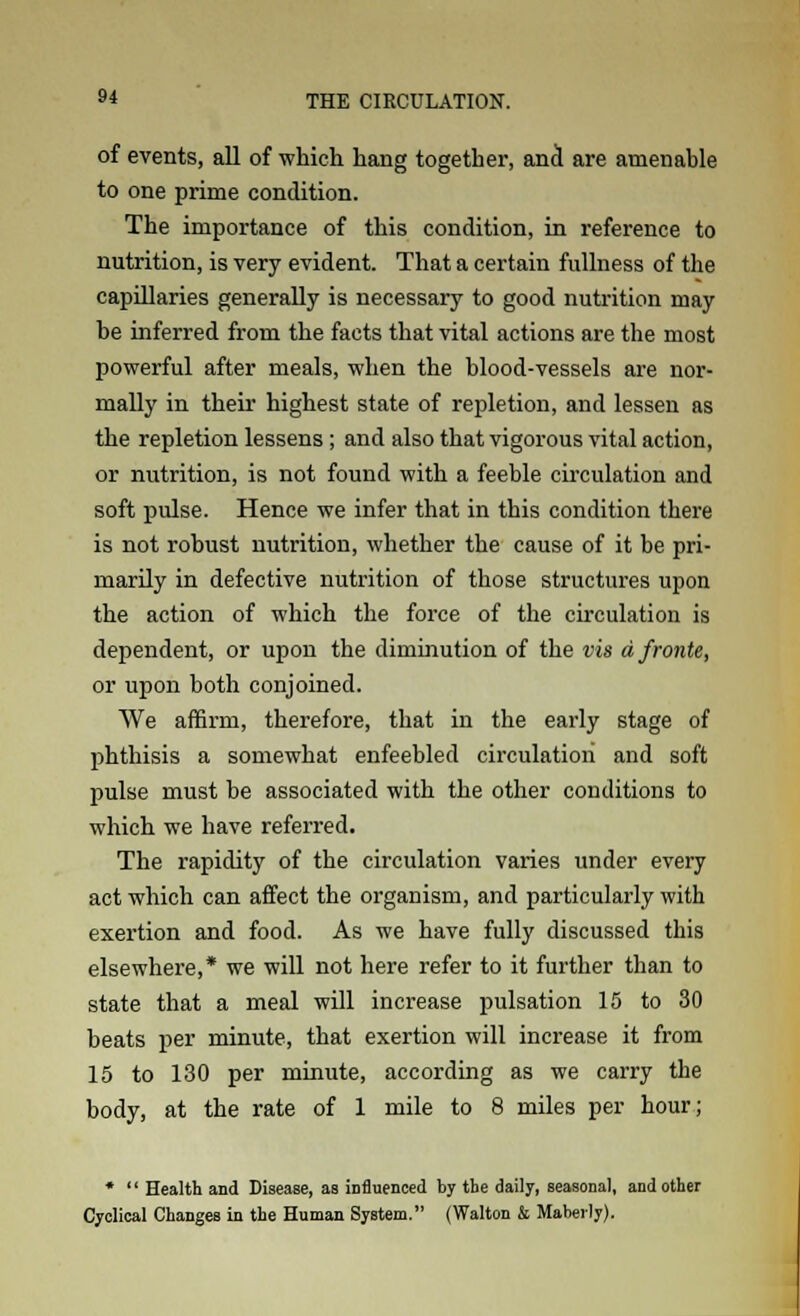 of events, all of which hang together, and are amenable to one prime condition. The importance of this condition, in reference to nutrition, is very evident. That a certain fullness of the capillaries generally is necessary to good nutrition may be inferred from the facts that vital actions are the most powerful after meals, when the blood-vessels are nor- mally in their highest state of repletion, and lessen as the repletion lessens ; and also that vigorous vital action, or nutrition, is not found with a feeble circulation and soft pulse. Hence we infer that in this condition there is not robust nutrition, whether the cause of it be pri- marily in defective nutrition of those structures upon the action of which the force of the circulation is dependent, or upon the diminution of the vis a froute, or upon both conjoined. We affirm, therefore, that in the early stage of phthisis a somewhat enfeebled circulation and soft pulse must be associated with the other conditions to which we have referred. The rapidity of the circulation varies under every act which can affect the organism, and particularly with exertion and food. As we have fully discussed this elsewhere,* we will not here refer to it further than to state that a meal will increase pulsation 15 to 30 beats per minute, that exertion will increase it from 15 to 130 per minute, according as we carry the body, at the rate of 1 mile to 8 miles per hour; *  Health and Disease, as influenced by the daily, seasonal, and other Cyclical Changes in the Human System. (Walton & Mabevly).