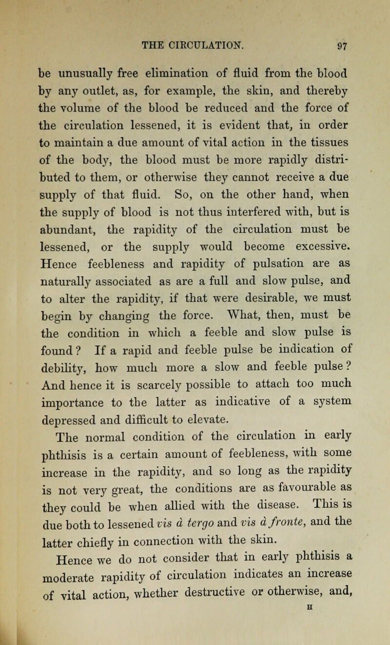 be unusually free elimination of fluid from the blood by any outlet, as, for example, the skin, and thereby the volume of the blood be reduced and the force of the circulation lessened, it is evident that, in order to maintain a due amount of vital action in the tissues of the body, the blood must be more rapidly distri- buted to them, or otherwise they cannot receive a due supply of that fluid. So, on the other hand, when the supply of blood is not thus interfered with, but is abundant, the rapidity of the circulation must be lessened, or the supply would become excessive. Hence feebleness and rapidity of pulsation are as naturally associated as are a full and slow pulse, and to alter the rapidity, if that were desirable, we must begin by changing the force. What, then, must be the condition in which a feeble and slow pulse is found ? If a rapid and feeble pulse be indication of debility, how much more a slow and feeble pulse? And hence it is scarcely possible to attach too much importance to tbe latter as indicative of a system depressed and difficult to elevate. The normal condition of the circulation in early phthisis is a certain amount of feebleness, with some increase in the rapidity, and so long as the rapidity is not very great, the conditions are as favourable as they could be when allied with the disease. This is due both to lessened vis a tergo and vis dfronte, and the latter chiefly in connection with the skin. Hence we do not consider that in early phthisis a moderate rapidity of circulation indicates an increase of vital action, whether destructive or otherwise, and,