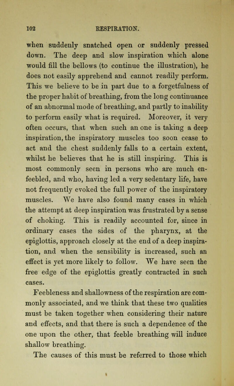 when suddenly snatched open or suddenly pressed down. The deep and slow inspiration which alone would fill the bellows (to continue the illustration), he does not easily apprehend and cannot readily perform. This we believe to be in part due to a forgetfulness of the proper habit of breathing, from the long continuance of an abnormal mode of breathing, and partly to inability to perform easily what is required. Moreover, it very often occurs, that when such an one is taking a deep inspiration, the inspiratory muscles too soon cease to act and the chest suddenly falls to a certain extent, whilst he believes that he is still inspiring. This is most commonly seen in persons who are much en- feebled, and who, having led a very sedentary life, have not frequently evoked the full power of the inspiratory muscles. We have also found many cases in which the attempt at deep inspiration was frustrated by a sense of choking. This is readily accounted for, since in ordinary cases the sides of the pharynx, at the epiglottis, approach closely at the end of a deep inspira- tion, and when the sensibility is increased, such an effect is yet more likely to follow. We have seen the free edge of the epiglottis greatly contracted in such cases. Feebleness and shallowness of the respiration are com- monly associated, and we think that these two qualities must be taken together when considering their nature and effects, and that there is such a dependence of the one upon the other, that feeble breathing will induce shallow breathing. The causes of this must be referred to those which