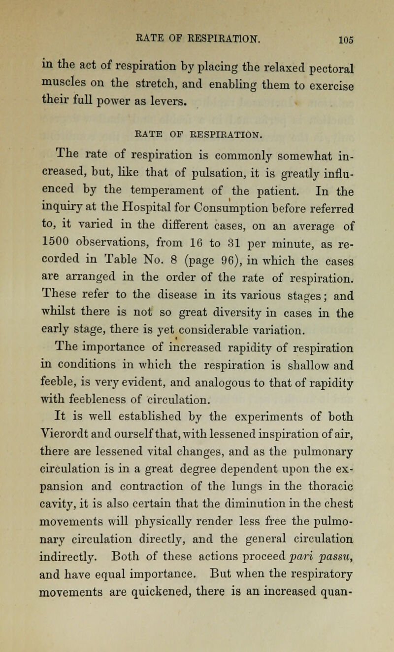 in the act of respiration by placing the relaxed pectoral muscles on the stretch, and enabling them to exercise their full power as levers. RATE OF RESPIRATION. The rate of respiration is commonly somewhat in- creased, but, like that of pulsation, it is greatly influ- enced by the temperament of the patient. In the inquiry at the Hospital for Consumption before referred to, it varied in the different cases, on an average of 1500 observations, from 16 to 31 per minute, as re- corded in Table No. 8 (page 96), in which the cases are arranged in the order of the rate of respiration. These refer to the disease in its various stages; and whilst there is not so great diversity in cases in the early stage, there is yet considerable variation. The importance of increased rapidity of respiration in conditions in which the respiration is shallow and feeble, is very evident, and analogous to that of rapidity with feebleness of circulation. It is well established by the experiments of both Vierordt and ourself that, with lessened inspiration of air, there are lessened vital changes, and as the pulmonary circulation is in a great degree dependent upon the ex- pansion and contraction of the lungs in the thoracic cavity, it is also certain that the diminution in the chest movements will physically render less free the pulmo- nary circulation directly, and the general circulation indirectly. Both of these actions proceed pari passu, and have equal importance. But when the respiratory movements are quickened, there is an increased quan-