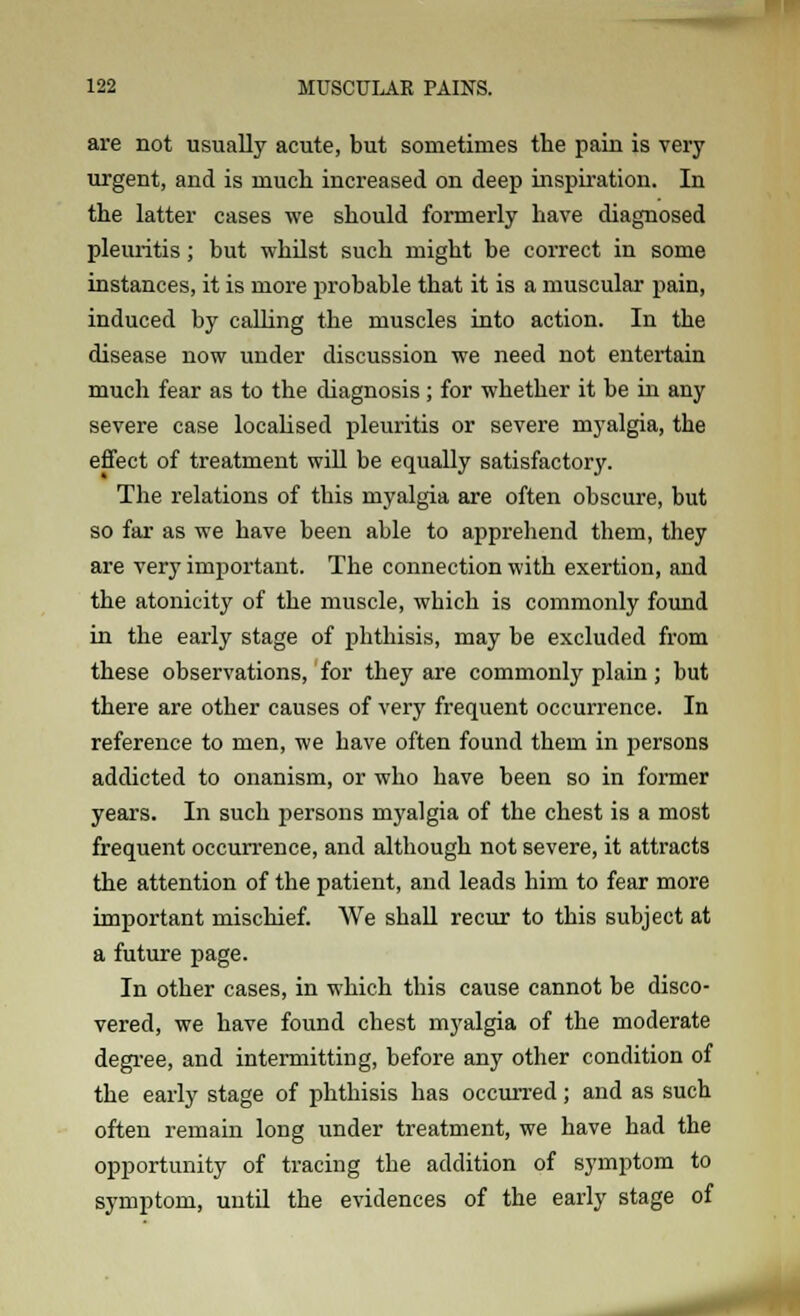 are not usually acute, but sometimes the pain is very urgent, and is much increased on deep inspiration. In the latter cases we should formerly have diagnosed pleuritis; but whilst such might be correct in some instances, it is more probable that it is a muscular pain, induced by calling the muscles into action. In the disease now under discussion we need not entertain much fear as to the diagnosis; for whether it be in any severe case localised pleuritis or severe myalgia, the effect of treatment will be equally satisfactory. The relations of this myalgia are often obscure, but so far as we have been able to apprehend them, they are very important. The connection with exertion, and the atonicity of the muscle, which is commonly found in the early stage of phthisis, may be excluded from these observations, for they are commonly plain; but there are other causes of very frequent occurrence. In reference to men, we have often found them in persons addicted to onanism, or who have been so in former years. In such persons myalgia of the chest is a most frequent occurrence, and although not severe, it attracts the attention of the patient, and leads him to fear more important mischief. We shall recur to this subject at a future page. In other cases, in which this cause cannot be disco- vered, we have found chest myalgia of the moderate degree, and intermitting, before any other condition of the early stage of phthisis has occurred; and as such often remain long under treatment, we have had the opportunity of tracing the addition of symptom to symptom, until the evidences of the early stage of