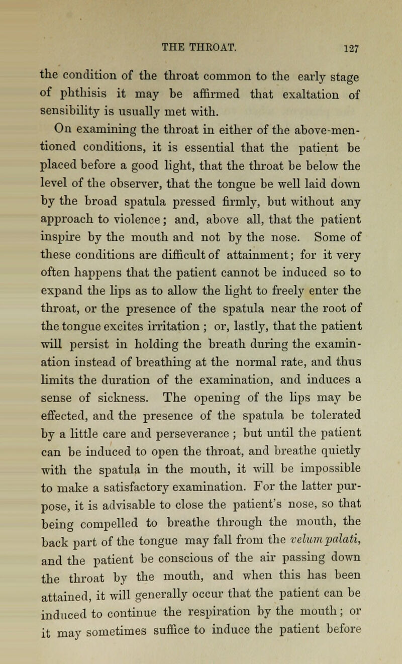 the condition of the throat common to the early stage of phthisis it may he affirmed that exaltation of sensibility is usually met with. On examining the throat in either of the above-men- tioned conditions, it is essential that the patient he placed before a good light, that the throat be below the level of the observer, that the tongue be well laid down by the broad spatula pressed firmly, but without any approach to violence; and, above all, that the patient inspire by the mouth and not by the nose. Some of these conditions are difficult of attainment; for it very often happens that the patient cannot be induced so to expand the lips as to allow the light to freely enter the throat, or the presence of the spatula near the root of the tongue excites irritation ; or, lastly, that the patient will persist in holding the breath during the examin- ation instead of breathing at the normal rate, and thus limits the duration of the examination, and induces a sense of sickness. The opening of the lips may be effected, and the presence of the spatula be tolerated by a little care and perseverance ; but until the patient can be induced to open the throat, and breathe quietly with the spatula in the mouth, it will be impossible to make a satisfactory examination. For the latter pur- pose, it is advisable to close the patient's nose, so that being compelled to breathe through the mouth, the back part of the tongue may fall from the velumpalati, and the patient be conscious of the air passing down the throat by the mouth, and when this has been attained, it will generally occur that the patient can be induced to continue the respiration by the mouth; or it may sometimes suffice to induce the patient before