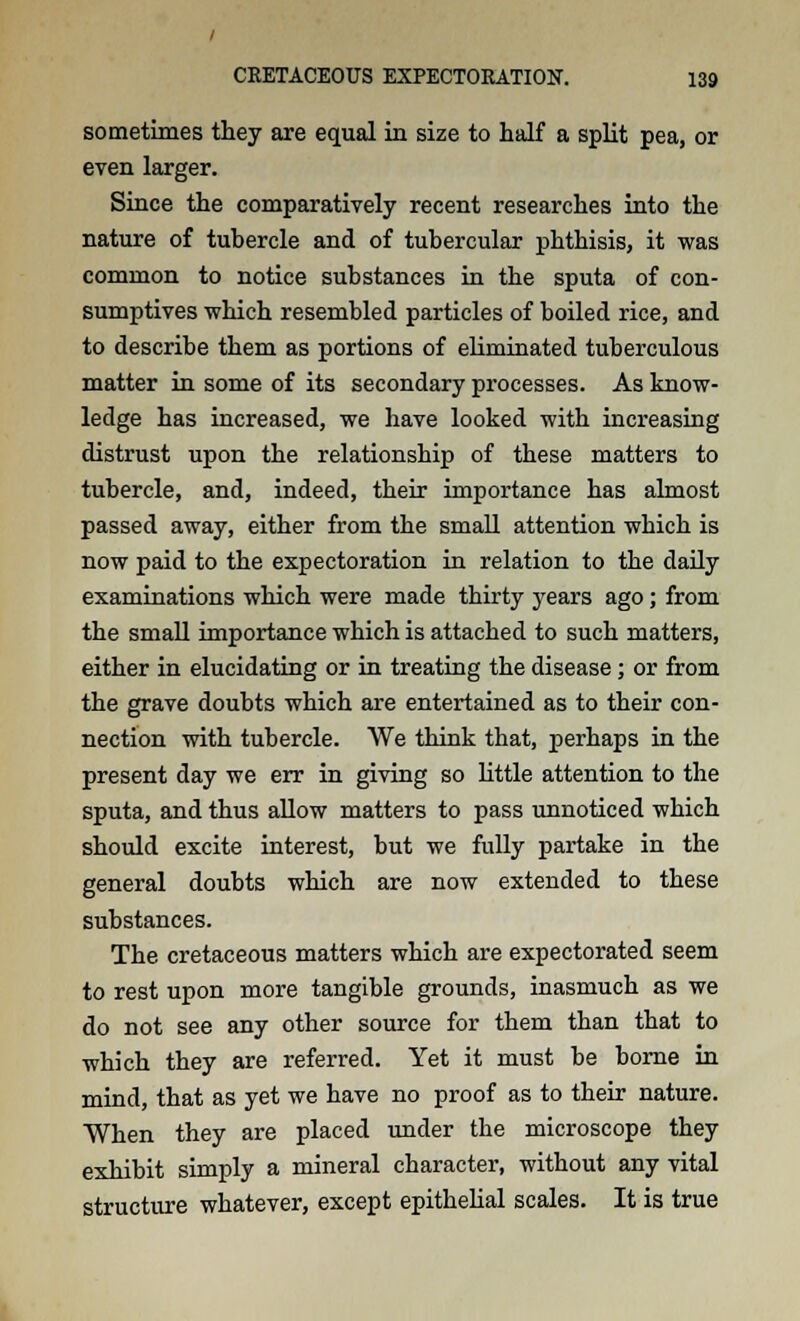 sometimes they are equal in size to half a split pea, or even larger. Since the comparatively recent researches into the nature of tubercle and of tubercular phthisis, it was common to notice substances in the sputa of con- sumptives which resembled particles of boiled rice, and to describe them as portions of eliminated tuberculous matter in some of its secondary processes. As know- ledge has increased, we have looked with increasing distrust upon the relationship of these matters to tubercle, and, indeed, their importance has almost passed away, either from the small attention which is now paid to the expectoration in relation to the daily examinations which were made thirty years ago; from the small importance which is attached to such matters, either in elucidating or in treating the disease; or from the grave doubts which are entertained as to their con- nection with tubercle. We think that, perhaps in the present day we err in giving so little attention to the sputa, and thus allow matters to pass unnoticed which should excite interest, but we fully partake in the general doubts which are now extended to these substances. The cretaceous matters which are expectorated seem to rest upon more tangible grounds, inasmuch as we do not see any other source for them than that to which they are referred. Yet it must be borne in mind, that as yet we have no proof as to their nature. When they are placed under the microscope they exhibit simply a mineral character, without any vital structure whatever, except epithelial scales. It is true