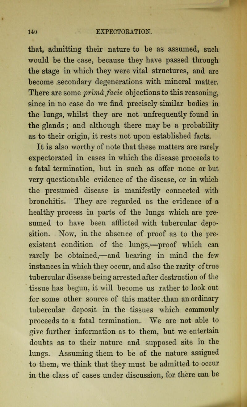 that, admitting their nature to he as assumed, such would be the case, because they have passed through the stage in which they were vital structures, and are become secondary degenerations with mineral matter. There are some primd facie objections to this reasoning, since in no case do we find precisely similar' bodies in the lungs, whilst they are not unfrequently found in the glands; and although there may be a probability as to their origin, it rests not upon established facts. It is also worthy of note that these matters are rarely expectorated in cases in which the disease proceeds to a fatal termination, but in such as offer none or but very questionable evidence of the disease, or in wbich the presumed disease is manifestly connected with bronchitis. They are regarded as the evidence of a healthy process in parts of the lungs which are pre- sumed to have been afflicted with tubercular depo- sition. Now, in the absence of proof as to the pre- existent condition of the lungs,—proof which can rarely be obtained,—and bearing in mind the few instances in which they occur, and also the rarity of true tubercular disease being arrested after destruction of the tissue has begun, it will become us rather to look out for some other source of this matter .than an ordinary tubercular deposit in the tissues which commonly proceeds to a fatal termination. We are not able to give further information as to them, but we entertain doubts as to their nature and supposed site in the lungs. Assuming them to be of the nature assigned to them, we think that they must be admitted to occur in the class of cases under discussion, for there can be