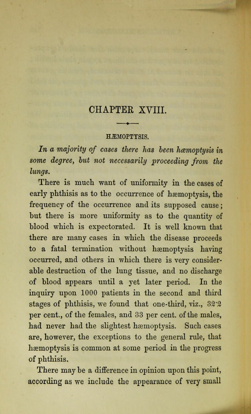 CHAPTER XVIII. HEMOPTYSIS. In a majority of cases there has been hcemoptysis in some degree, but not necessarily proceeding from the lungs. There is much want of uniformity in the cases of early phthisis as to the occurrence of haemoptysis, the frequency of the occurrence and its supposed cause; but there is more uniformity as to the quantity of blood which is expectorated. It is well known that there are many cases in which the disease proceeds to a fatal termination without haemoptysis having occurred, and others in which there is very consider- able destruction of the lung tissue, and no discharge of blood appears until a yet later period. In the inquiry upon 1000 patients in the second and third stages of phthisis, we found that one-third, viz., 32'2 per cent., of the females, and 33 per cent, of the males, had never had the slightest haemoptysis. Such cases are, however, the exceptions to the general rule, that haemoptysis is common at some period in the progress of phthisis. There may be a difference in opinion upon this point, according as we include the appearance of very small