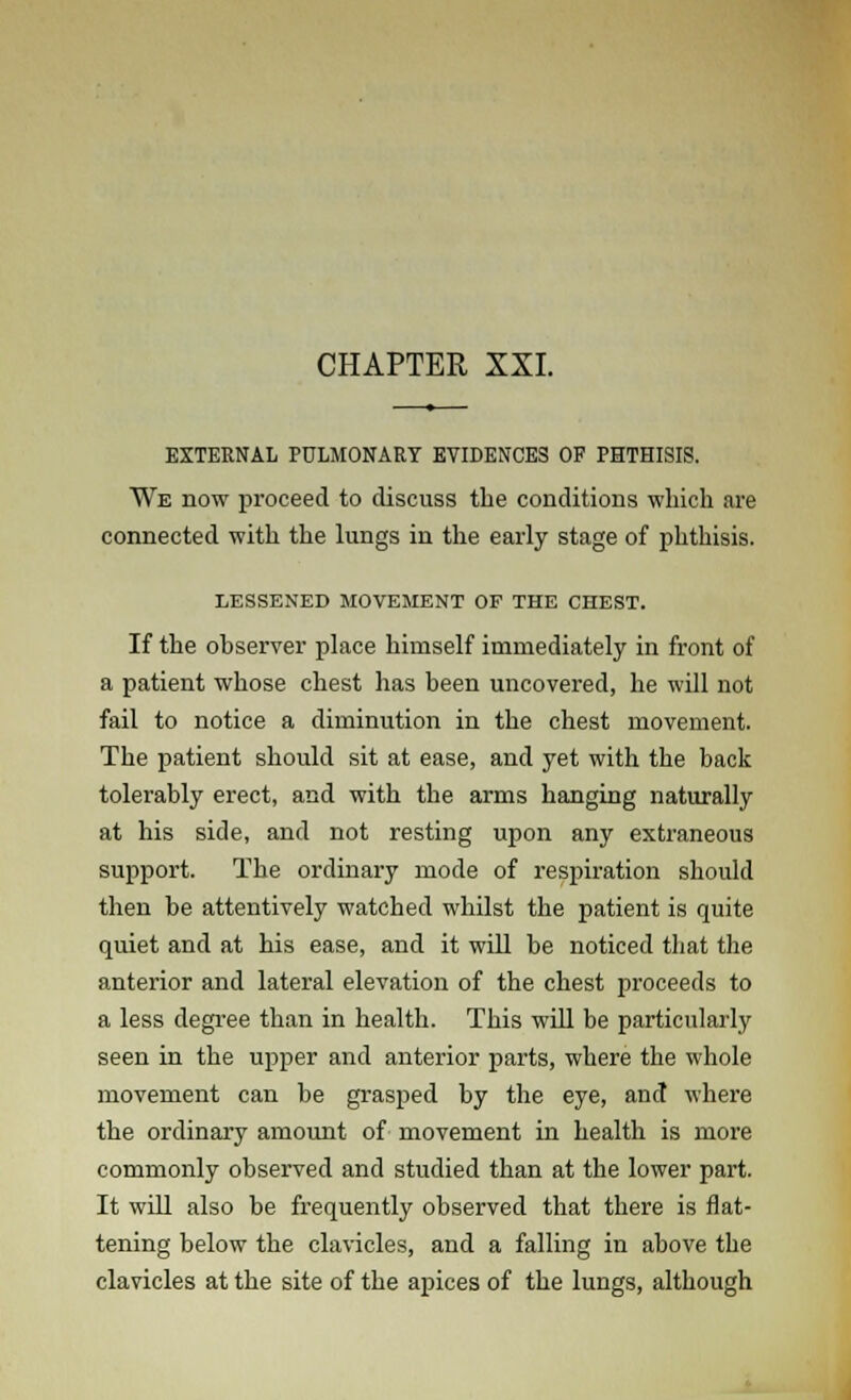 CHAPTER XXI. EXTERNAL PULMONARY EVIDENCES OF PHTHISIS. We now proceed to discuss the conditions which are connected with the lungs in the early stage of phthisis. LESSENED MOVEMENT OF THE CHEST. If the observer place himself immediately in front of a patient whose chest has been uncovered, he will not fail to notice a diminution in the chest movement. The patient should sit at ease, and yet with the back tolerably erect, and with the arms hanging naturally at his side, and not resting upon any extraneous support. The ordinary mode of respiration should then be attentively watched whilst the patient is quite quiet and at his ease, and it will be noticed that the anterior and lateral elevation of the chest proceeds to a less degree than in health. This will be particularly seen in the upper and anterior parts, where the whole movement can be grasped by the eye, and where the ordinary amount of movement in health is more commonly observed and studied than at the lower part. It will also be frequently observed that there is flat- tening below the clavicles, and a falling in above the clavicles at the site of the apices of the lungs, although