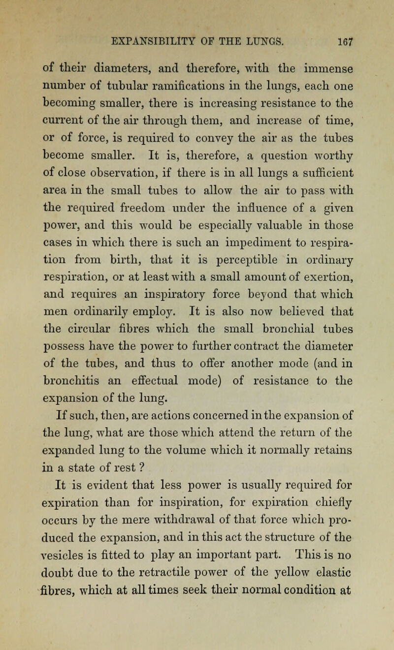 of their diameters, and therefore, with the immense number of tubular ramifications in the lungs, each one becoming smaller, there is increasing resistance to the current of the air through them, and increase of time, or of force, is required to convey the air as the tubes become smaller. It is, therefore, a question worthy of close observation, if there is in all lungs a sufficient area in the small tubes to allow the air to pass with the required freedom under the influence of a given power, and this would be especially valuable in those cases in which there is such an impediment to respira- tion from birth, that it is perceptible in ordinary respiration, or at least with a small amount of exertion, and requires an inspiratory force beyond that which men ordinarily employ. It is also now believed that the circular fibres which the small bronchial tubes possess have the power to further contract the diameter of the tubes, and thus to offer another mode (and in bronchitis an effectual mode) of resistance to the expansion of the lung. If such, then, are actions concerned in the expansion of the lung, what are those which attend the return of the expanded lung to the volume which it normally retains in a state of rest ? It is evident that less power is usually required for expiration than for inspiration, for expiration chiefly occurs by the mere withdrawal of that force which pro- duced the expansion, and in this act the structure of the vesicles is fitted to play an important part. This is no doubt due to the retractile power of the yellow elastic fibres, which at all times seek their normal condition at