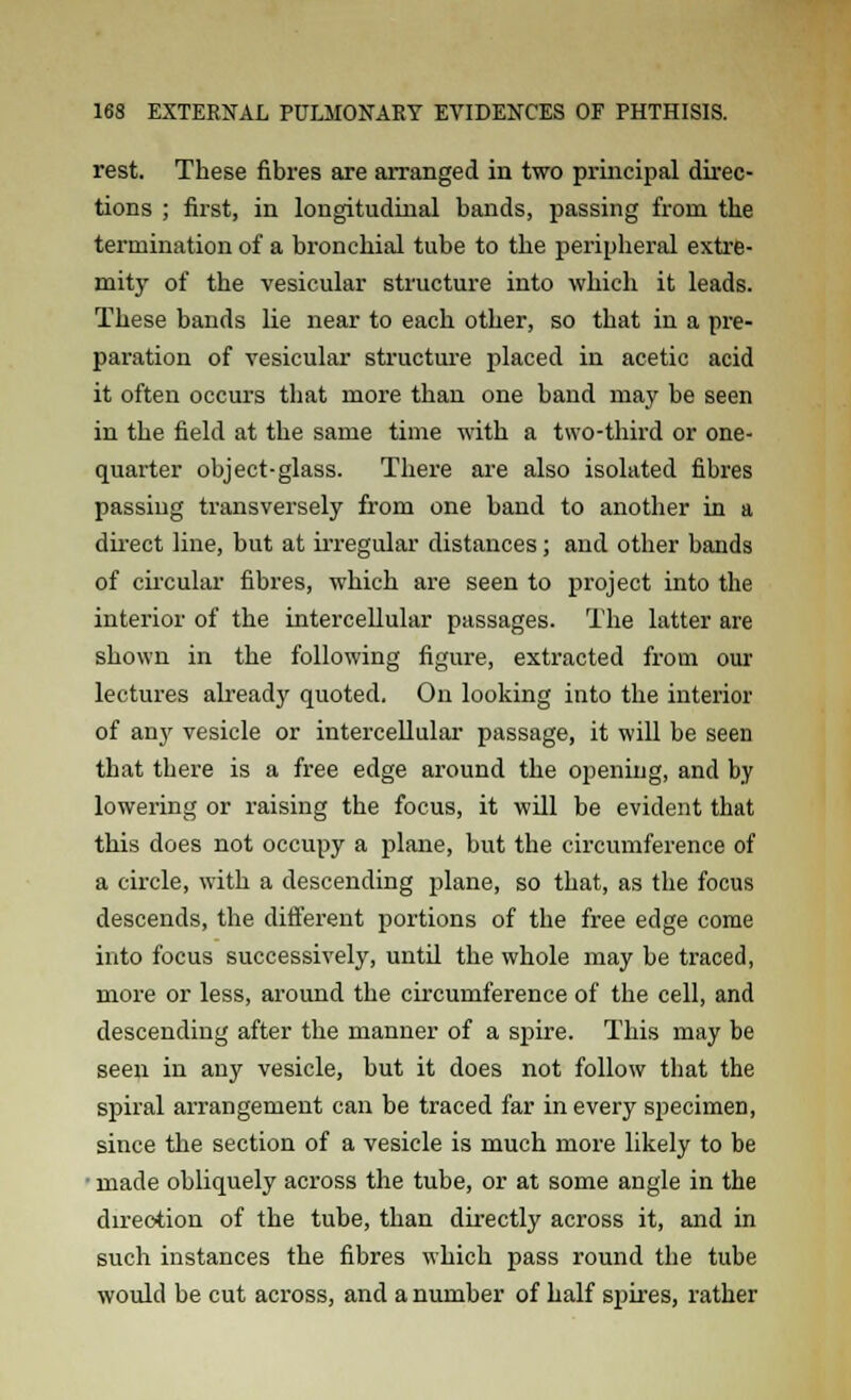 rest. These fibres are arranged in two principal direc- tions ; first, in longitudinal bands, passing from the termination of a bronchial tube to the peripheral extre- mity of the vesicular structure into which it leads. These bands lie near to each other, so that in a pre- paration of vesicular structure placed in acetic acid it often occurs that more than one band may be seen in the field at the same time with a two-third or one- quarter object-glass. There are also isolated fibres passing transversely from one band to another in a direct line, but at irregular distances; and other bands of circular fibres, which are seen to project into the interior of the intercellular passages. The latter are shown in the following figure, extracted from our lectures already quoted. On looking into the interior of any vesicle or intercellular passage, it will be seen that there is a free edge around the opening, and by lowering or raising the focus, it will be evident that this does not occupy a plane, but the circumference of a circle, with a descending plane, so that, as the focus descends, the different portions of the free edge come into focus successively, until the whole may be traced, more or less, around the circumference of the cell, and descending after the manner of a spire. This may be seen in any vesicle, but it does not follow that the spiral arrangement can be traced far in every specimen, since the section of a vesicle is much more likely to be • made obliquely across the tube, or at some angle in the direction of the tube, than directly across it, and in such instances the fibres which pass round the tube would be cut across, and a number of half spires, rather