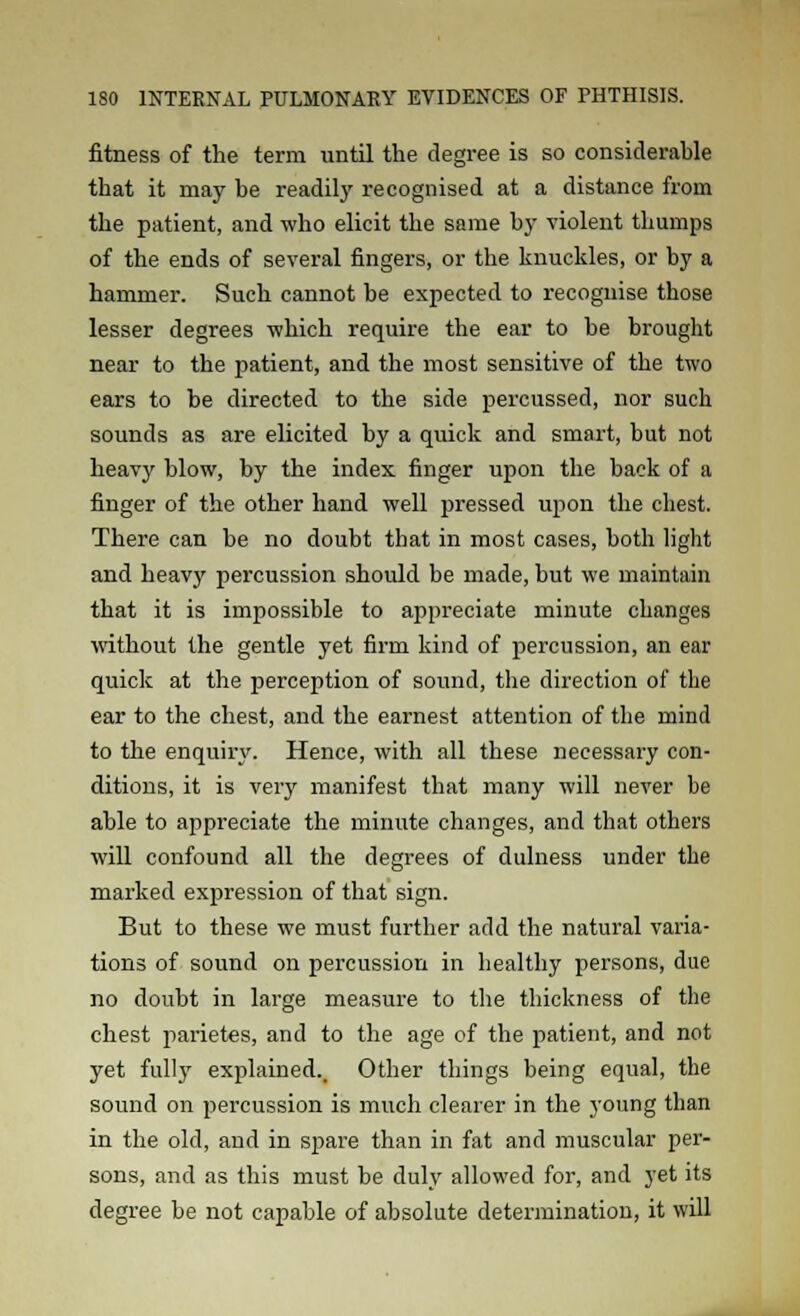 fitness of the term until the degree is so considerable that it may be readily recognised at a distance from the patient, and who elicit the same by violent thumps of the ends of several fingers, or the knuckles, or by a hammer. Such cannot be expected to recognise those lesser degrees which require the ear to be brought near to the patient, and the most sensitive of the two ears to be directed to the side percussed, nor such sounds as are elicited by a quick and smart, but not heavy blow, by the index finger upon the back of a finger of the other hand well pressed upon the chest. There can be no doubt that in most cases, both light and heavy percussion should be made, but we maintain that it is impossible to appreciate minute changes without the gentle yet firm kind of percussion, an ear quick at the perception of sound, the direction of the ear to the chest, and the earnest attention of the mind to the enquiiy. Hence, with all these necessary con- ditions, it is very manifest that many will never be able to appreciate the minute changes, and that others will confound all the degrees of dulness under the marked expression of that sign. But to these we must further add the natural varia- tions of sound on percussion in healthy persons, due no doubt in large measure to the thickness of the chest parietes, and to the age of the patient, and not yet fully explained.. Other things being equal, the sound on percussion is much clearer in the young than in the old, and in spare than in fat and muscular per- sons, and as this must be duly allowed for, and yet its degree be not capable of absolute determination, it will