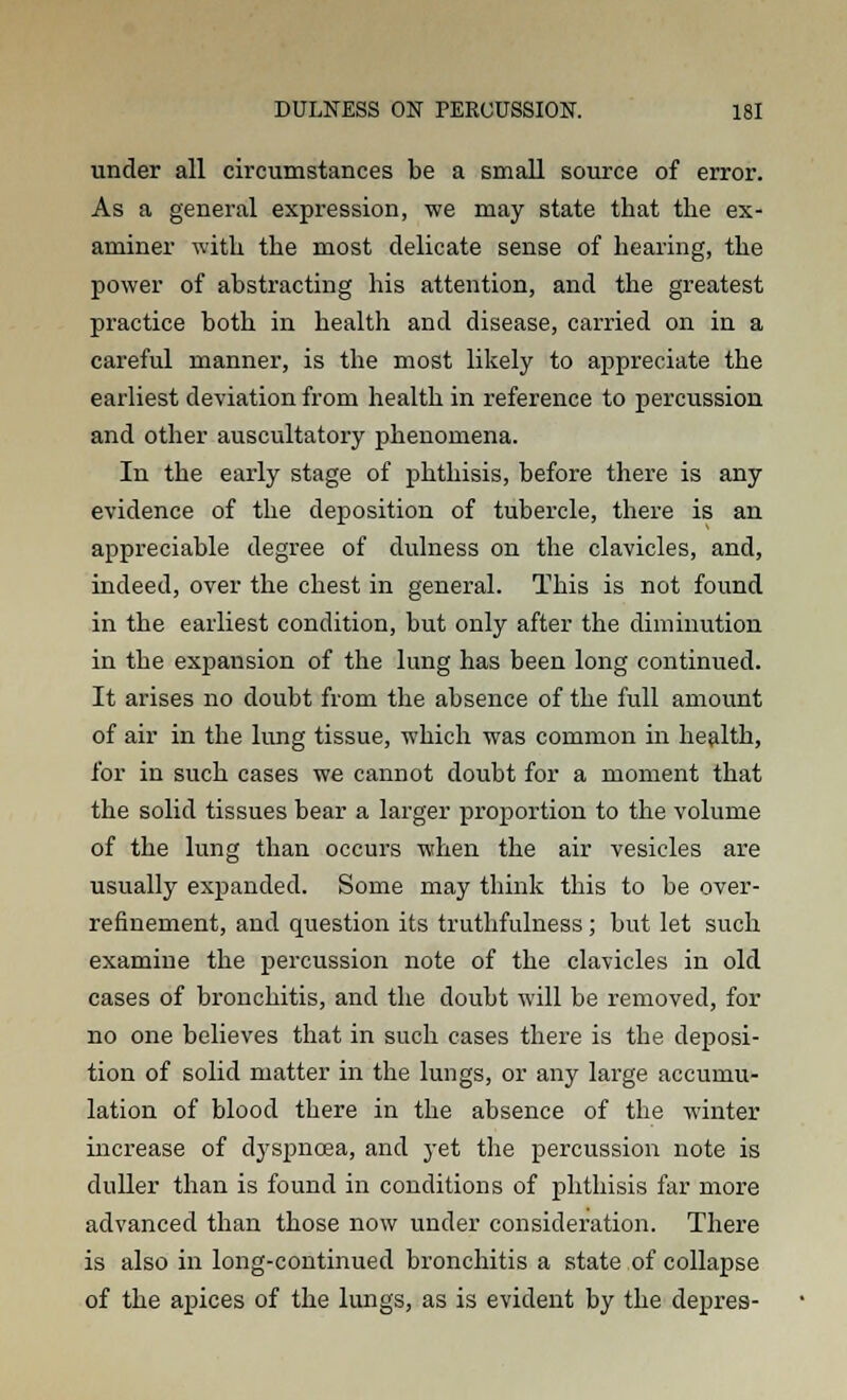 under all circumstances be a small source of error. As a general expression, we may state that the ex- aminer with the most delicate sense of hearing, the power of abstracting his attention, and the greatest practice both in health and disease, carried on in a careful manner, is the most likely to appreciate the earliest deviation from health in reference to percussion and other auscultatory phenomena. In the early stage of phthisis, before there is any evidence of the deposition of tubercle, there is an appreciable degree of dulness on the clavicles, and, indeed, over the chest in general. This is not found in the earliest condition, but only after the diminution in the expansion of the lung has been long continued. It arises no doubt from the absence of the full amount of air in the lung tissue, which was common in health, for in such cases we cannot doubt for a moment that the solid tissues bear a larger proportion to the volume of the lung than occurs when the air vesicles are usually expanded. Some may think this to be over- refinement, and question its truthfulness; but let such examine the percussion note of the clavicles in old cases of bronchitis, and the doubt will be removed, for no one believes that in such cases there is the deposi- tion of solid matter in the lungs, or any large accumu- lation of blood there in the absence of the winter increase of dyspnoea, and yet the percussion note is duller than is found in conditions of phthisis far more advanced than those now under consideration. There is also in long-continued bronchitis a state of collapse of the apices of the lungs, as is evident by the depres-