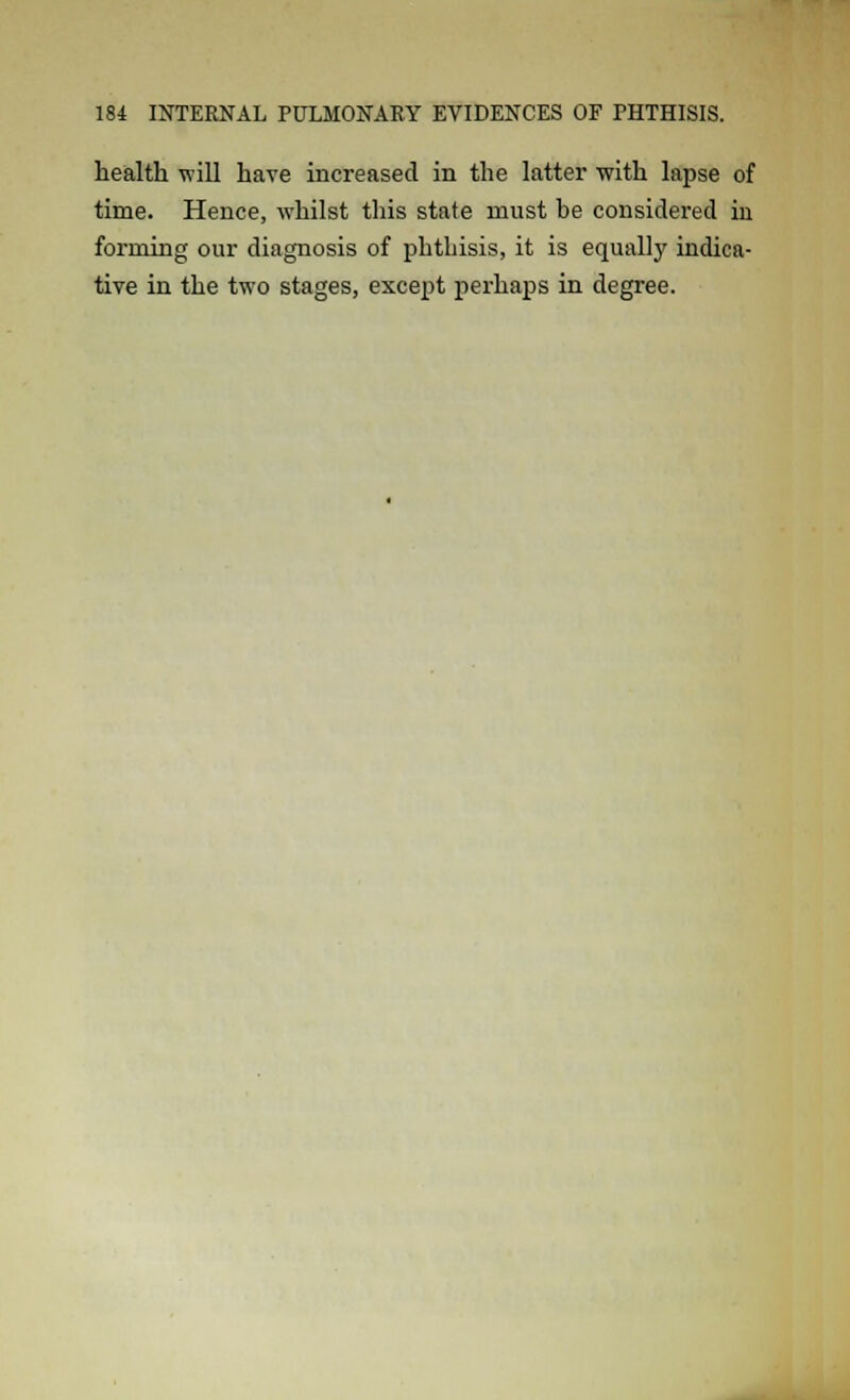 health will have increased in the latter with lapse of time. Hence, whilst this state must be considered in forming our diagnosis of phthisis, it is equally indica- tive in the two stages, except perhaps in degree.