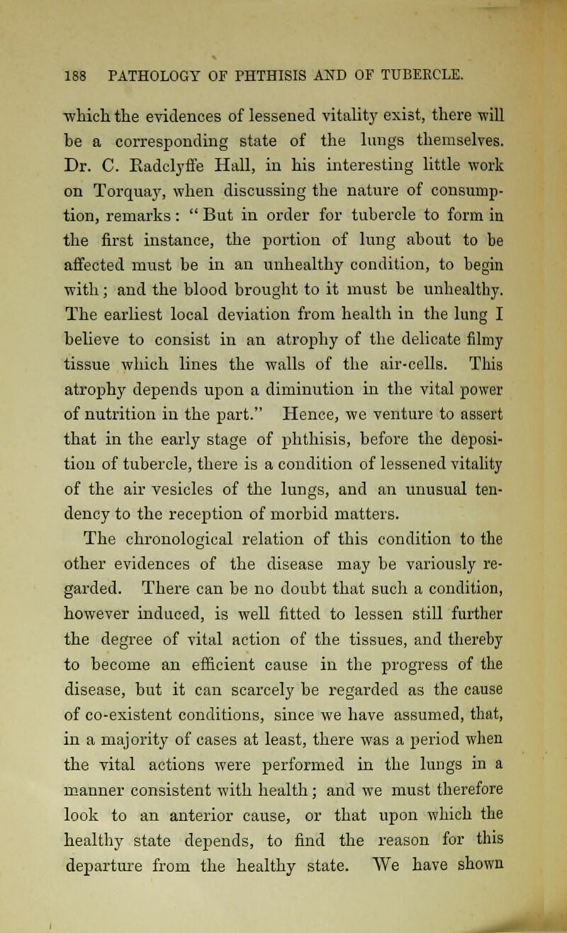 which the evidences of lessened vitality exist, there will be a corresponding state of the lungs themselves. Dr. C. Radclyffe Hall, in his interesting little work on Torquay, when discussing the nature of consump- tion, remarks:  But in order for tubercle to form in the first instance, the portion of lung about to be affected must be in an unhealthy condition, to begin with; and the blood brought to it must be unhealthy. The earliest local deviation from health in the lung I believe to consist in an atrophy of the delicate filmy tissue which lines the walls of the air-cells. This atrophy depends upon a diminution in the vital power of nutrition in the part. Hence, we venture to assert that in the early stage of phthisis, before the deposi- tion of tubercle, there is a condition of lessened vitality of the air vesicles of the lungs, and an unusual ten- dency to the reception of morbid matters. The chronological relation of this condition to the other evidences of the disease may be variously re- garded. There can be no doubt that such a condition, however induced, is well fitted to lessen still further the degree of vital action of the tissues, and thereby to become an efficient cause in the progress of the disease, but it can scarcely be regarded as the cause of co-existent conditions, since we have assumed, that, in a majority of cases at least, there was a period when the vital actions were performed in the lungs in a manner consistent with health; and we must therefore look to an anterior cause, or that upon which the healthy state depends, to find the reason for this departure from the healthy state. We have shown