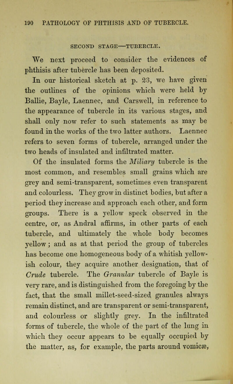 SECOND STAGE—TUBERCLE. We next proceed to consider the evidences of phthisis after tubercle has been deposited. In our historical sketch at p. 23, we have given the outlines of the opinions which were held by Bailie, Bayle, Laennec, and Carswell, in reference to the appearance of tubercle in its various stages, and shall only now refer to such statements as may be found in the works of the two latter authors. Laennec refers to seven forms of tubercle, arranged under the two heads of insulated and infiltrated matter. Of the insulated forms the Miliary tubercle is the most common, and resembles small grains which are grey and semi-transparent, sometimes even transparent and colourless. The}' grow in distinct bodies, but after a period they increase and approach each other, and form groups. There is a yellow speck observed in the centre, or, as Andral affirms, in other parts of each tubercle, and ultimately the whole body becomes yellow; and as at that period the group of tubercles has become one homogeneous body of a whitish yellow- ish colour, they acquire another designation, that of Crude tubercle. The Granular tubercle of Bayle is very rare, and is distinguished from the foregoing by the fact, that the small millet-seed-sized granules always remain distinct, and are transparent or semi-transparent, and colourless or slightly grey. In the infiltrated forms of tubercle, the whole of the part of the lung in which they occur appears to be equally occupied by the matter, as, for example, the parts around vomica?,