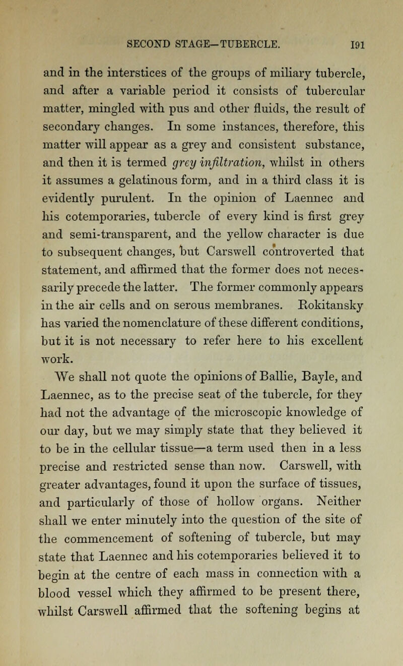 and in the interstices of the groups of miliary tubercle, and after a variable period it consists of tubercular matter, mingled with pus and other fluids, the result of secondary changes. In some instances, therefore, this matter will appear as a grey and consistent substance, and then it is termed grey infiltration, whilst in others it assumes a gelatinous form, and in a third class it is evidently purulent. In the opinion of Laennec and his cotemporaries, tubercle of every kind is first grey and semi-transparent, and the yellow character is due to subsequent changes, but Carswell controverted that statement, and affirmed that the former does not neces- sarily precede the latter. The former commonly appears in the air cells and on serous membranes. Eokitansky has varied the nomenclature of these different conditions, but it is not necessary to refer here to his excellent work. We shall not quote the opinions of Bailie, Bayle, and Laennec, as to the precise seat of the tubercle, for they had not the advantage of the microscopic knowledge of our day, but we may simply state that they believed it to be in the cellular tissue—a term used then in a less precise and restricted sense than now. Carswell, with greater advantages, found it upon the surface of tissues, and particularly of those of hollow organs. Neither shall we enter minutely into the question of the site of the commencement of softening of tubercle, but may state that Laennec and his cotemporaries believed it to begin at the centre of each mass in connection with a blood vessel which they affirmed to be present there, whilst Carswell affirmed that the softening begins at