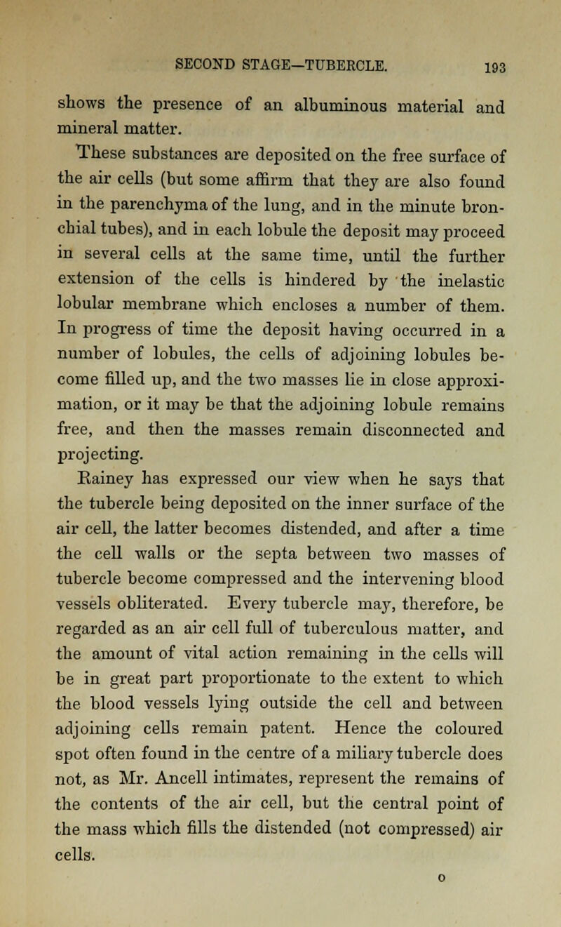 shows the presence of an albuminous material and mineral matter. These substances are deposited on the free surface of the air cells (but some affirm that they are also found in the parenchyma of the lung, and in the minute bron- chial tubes), and in each lobule the deposit may proceed in several cells at the same time, until the further extension of the cells is hindered by the inelastic lobular membrane which encloses a number of them. In progress of time the deposit having occurred in a number of lobules, the cells of adjoining lobules be- come filled up, and the two masses lie in close approxi- mation, or it may be that the adjoining lobule remains free, and then the masses remain disconnected and projecting. Rainey has expressed our view when he says that the tubercle being deposited on the inner surface of the air cell, the latter becomes distended, and after a time the cell walls or the septa between two masses of tubercle become compressed and the intervening blood vessels obliterated. Every tubercle niay, therefore, be regarded as an air cell full of tuberculous matter, and the amount of vital action remaining in the cells will be in great part proportionate to the extent to which the blood vessels lying outside the cell and between adjoining cells remain patent. Hence the coloured spot often found in the centre of a miliary tubercle does not, as Mr. Ancell intimates, represent the remains of the contents of the air cell, but the central point of the mass which fills the distended (not compressed) air cells.