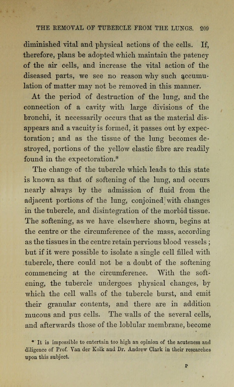 diminished vital and physical actions of the cells. If, therefore, plans be adopted which maintain the patency of the air cells, and increase the vital action of the diseased parts, we see no reason why such accumu- lation of matter may not be removed in this manner. At the period of destruction of the lung, and the connection of a cavity with large divisions of the bronchi, it necessarily occurs that as the material dis- appears and a vacuity is formed, it passes out by expec- toration; and as the tissue of the lung becomes de- stroyed, portions of the yellow elastic fibre are readily found in the expectoration.* The change of the tubercle which leads to this state is known as that of softening of the lung, and occurs nearly always by the admission of fluid from the adjacent portions of the lung, conjoined'with changes in the tubercle, and disintegration of the morbid tissue. The softening, as we have elsewhere shown, begins at the centre or the circumference of the mass, according as the tissues in the centre retain pervious blood vessels; but if it were possible to isolate a single cell filled with tubercle, there could not be a doubt of the softening commencing at the circumference. With the soft- ening, the tubercle undergoes physical changes, by which the cell walls of the tubercle burst, and emit their granular contents, and there are in addition mucous and pus cells. The walls of the several cells, and afterwards those of the loblular membrane, become *' It is impossible to entertain too high an opinion of the acuteness and diligence of Prof. Van der Kolk and Dr. Andrew Clark in their researches upon this subject. r-