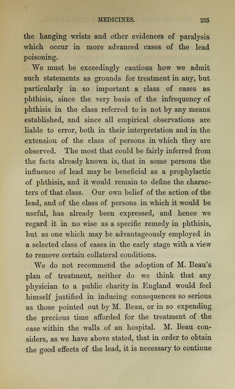 the hanging wrists and other evidences of paralysis which occur in more advanced cases of the lead poisoning. AVe must be exceedingly cautious how we admit such statements as grounds for treatment in any, but particularly in so important a class of cases as phthisis, since the very basis of the infrequency of phthisis in the class referred to is not by any means established, and since all empirical observations are liable to error, both in their interpretation and in the extension of the class of persons in which they are observed. The most that could be fairly inferred from the facts already known is, that in some persons the influence of lead may be beneficial as a prophylactic of phthisis, and it would remain to define the charac- ters of that class. Our own belief of the action of the lead, and of the class of persons in which it would be useful, has already been expressed, and hence we regard it in no wise as a specific remedy in phthisis, but as one which may be advantageously employed in a selected class of cases in the early stage with a view to remove certain collateral conditions. We do not recommend the adoption of M. Beau's plan of treatment, neither do we think that any physician to a public charity in England would feel himself justified in inducing consequences so serious as those pointed out by M. Beau, or in so expending the precious time afforded for the treatment of the case within the walls of an hospital. M. Beau con- siders, as we have above stated, that in order to obtain the good effects of the lead, it is necessary to continue